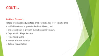 CONTI..
Parkland Formula :
Total percentage body surface area × weight(kg) × 4 = volume (ml)
• Half this volume is given in the first 8 hours, and
• the second half is given in the subsequent 16hours.
• Crystalloid : Ringer lactate
• Hypertonic saline
• Human albumin solution
• Colloid resuscitation
 