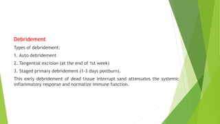 Debridement
Types of debridement:
1. Auto debridement
2. Tangential excision (at the end of 1st week)
3. Staged primary debridement (1-3 days postburn).
This early debridement of dead tissue interrupt sand attenuates the systemic
inflammatory response and normalize immune function.
 