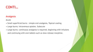 CONTI…
Analgesia
Acute
• Small superficial burns : simple oral analgesia, Topical cooling
• Large burns: intravenous opiates. Subacute
• Large burns: continuous analgesia is required, beginning with infusions
and continuing with oral tablets such as slow-release morphine.
 