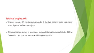 Tetanus prophylaxis
• Tetanus toxoid, 0.5 mL intramuscularly, if the last booster dose was more
than 5 years before the injury.
• If immunization status is unknown, human tetanus immunoglobulin 250 to
500units, I.M. plus tetanus toxoid in opposite side
 