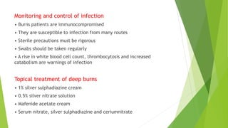Monitoring and control of infection
• Burns patients are immunocompromised
• They are susceptible to infection from many routes
• Sterile precautions must be rigorous
• Swabs should be taken regularly
• A rise in white blood cell count, thrombocytosis and increased
catabolism are warnings of infection
Topical treatment of deep burns
• 1% silver sulphadiazine cream
• 0.5% silver nitrate solution
• Mafenide acetate cream
• Serum nitrate, silver sulphadiazine and ceriumnitrate
 