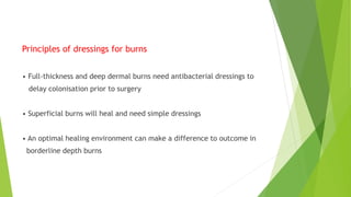 Principles of dressings for burns
• Full-thickness and deep dermal burns need antibacterial dressings to
delay colonisation prior to surgery
• Superficial burns will heal and need simple dressings
• An optimal healing environment can make a difference to outcome in
borderline depth burns
 