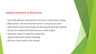 Surgical treatment of deep burns
• Early debridement and grafting is the key to effectively treating
• deep partial- and full-thickness burns in a majority of cases
• Deep dermal burns need tangential shaving and split-skin grafting
• All but the smallest full-thickness burns need surgery
• Should be ready for significant blood loss
• Topical adrenaline reduces bleeding
• All burnt tissue needs to be excised
 