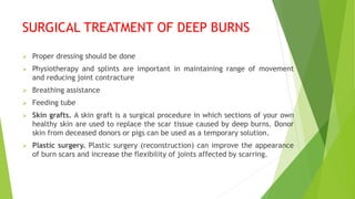 SURGICAL TREATMENT OF DEEP BURNS
 Proper dressing should be done
 Physiotherapy and splints are important in maintaining range of movement
and reducing joint contracture
 Breathing assistance
 Feeding tube
 Skin grafts. A skin graft is a surgical procedure in which sections of your own
healthy skin are used to replace the scar tissue caused by deep burns. Donor
skin from deceased donors or pigs can be used as a temporary solution.
 Plastic surgery. Plastic surgery (reconstruction) can improve the appearance
of burn scars and increase the flexibility of joints affected by scarring.
 