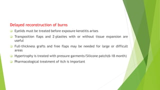 Delayed reconstruction of burns
 Eyelids must be treated before exposure keratitis arises
 Transposition flaps and Z-plasties with or without tissue expansion are
useful
 Full-thickness grafts and free flaps may be needed for large or difficult
areas
 Hypertrophy is treated with pressure garments/Silicone patch(6-18 month)
 Pharmacological treatment of itch is important
 