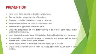 PREVENTION
 Never leave items cooking on the stove unattended.
 Turn pot handles toward the rear of the stove.
 Don't carry or hold a child while cooking at the stove.
 Keep hot liquids out of the reach of children and pets.
 Keep electrical appliances away from water.
 Check the temperature of food before serving it to a child. Don't heat a baby's
bottle in the microwave.
 Never cook while wearing loose fitting clothes that could catch fire over the stove.
 If a small child is present, block his or her access to heat sources such as stoves,
outdoor grills, fireplaces and space heaters.
 Before placing a child in a car seat, check for hot straps or buckles.
 Unplug irons and similar devices when not in use. Store them out of reach of small
children.
 