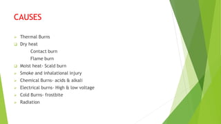 CAUSES
 Thermal Burns
 Dry heat
Contact burn
Flame burn
 Moist heat- Scald burn
 Smoke and inhalational injury
 Chemical Burns- acids & alkali
 Electrical burns- High & low voltage
 Cold Burns- frostbite
 Radiation
 