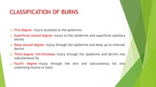 CLASSIFICATION OF BURNS
 First degree—injury localized to the epidermis
 Superficial second degree—injury to the epidermis and superficial papillary
dermis
 Deep second degree—injury through the epidermis and deep up to reticular
dermis
 Third degree—full-thickness injury through the epidermis and dermis into
subcutaneous fat
 Fourth degree—injury through the skin and subcutaneous fat into
underlying muscle or bone
 