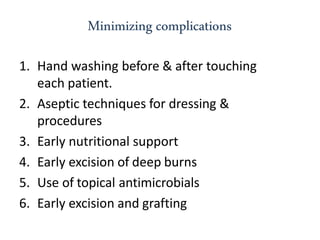 Minimizing complications
1. Hand washing before & after touching
each patient.
2. Aseptic techniques for dressing &
procedures
3. Early nutritional support
4. Early excision of deep burns
5. Use of topical antimicrobials
6. Early excision and grafting
 
