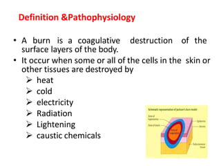 • A burn is a coagulative destruction of the
surface layers of the body.
• It occur when some or all of the cells in the skin or
other tissues are destroyed by
 heat
 cold
 electricity
 Radiation
 Lightening
 caustic chemicals
Definition &Pathophysiology
 