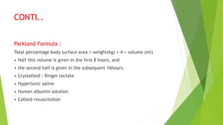 CONTI..
Parkland Formula :
Total percentage body surface area × weight(kg) × 4 = volume (ml)
• Half this volume is given in the first 8 hours, and
• the second half is given in the subsequent 16hours.
• Crystalloid : Ringer lactate
• Hypertonic saline
• Human albumin solution
• Colloid resuscitation
 