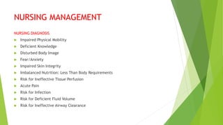 NURSING MANAGEMENT
NURSING DIAGNOSIS
 Impaired Physical Mobility
 Deficient Knowledge
 Disturbed Body Image
 Fear/Anxiety
 Impaired Skin Integrity
 Imbalanced Nutrition: Less Than Body Requirements
 Risk for Ineffective Tissue Perfusion
 Acute Pain
 Risk for Infection
 Risk for Deficient Fluid Volume
 Risk for Ineffective Airway Clearance
 