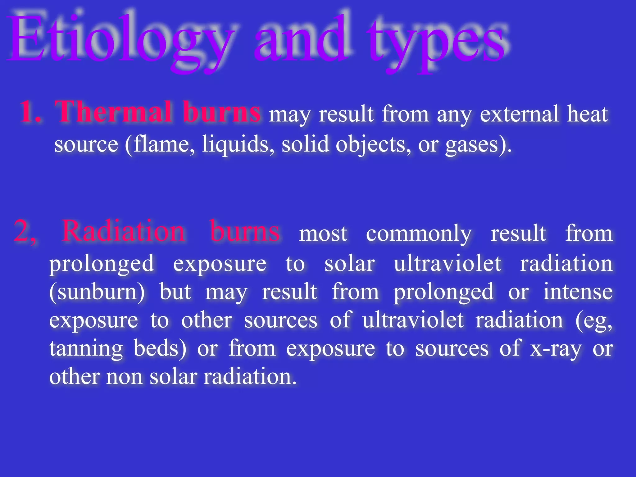 Etiology and types
1. Thermal burns may result from any external heat
source (flame, liquids, solid objects, or gases).


2
,
Radiation burns most commonly result from
prolonged exposure to solar ultraviolet radiation
(sunburn) but may result from prolonged or intense
exposure to other sources of ultraviolet radiation (eg,
tanning beds) or from exposure to sources of x-ray or
other non solar radiation.


 