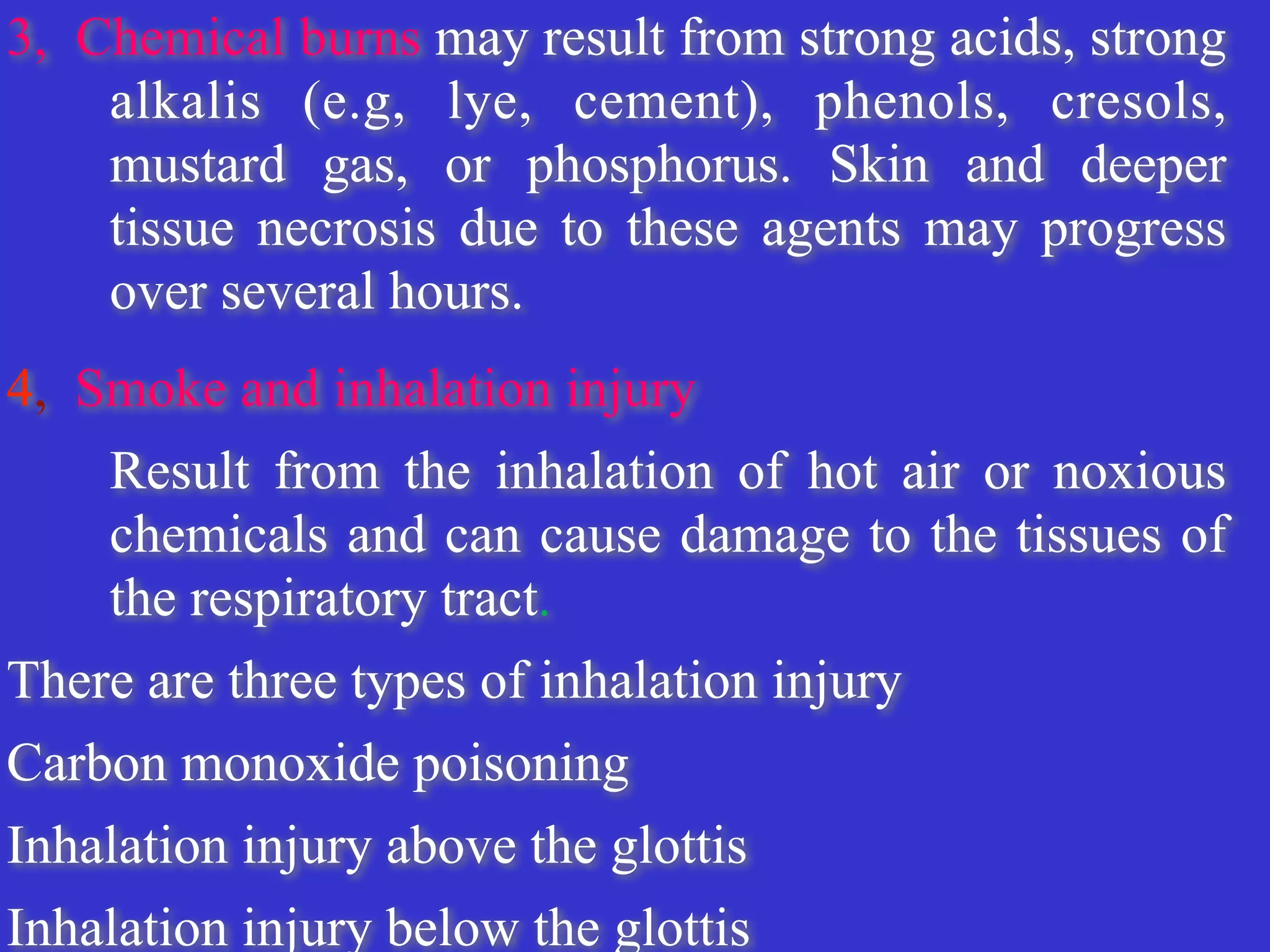 3, Chemical burns may result from strong acids, strong
alkalis (e.g, lye, cement), phenols, cresols,
mustard gas, or phosphorus. Skin and deeper
tissue necrosis due to these agents may progress
over several hours.


4, Smoke and inhalation injury


	
Result from the inhalation of hot air or noxious
chemicals and can cause damage to the tissues of
the respiratory tract.


There are three types of inhalation injury


Carbon monoxide poisoning


Inhalation injury above the glottis


Inhalation injury below the glottis


 