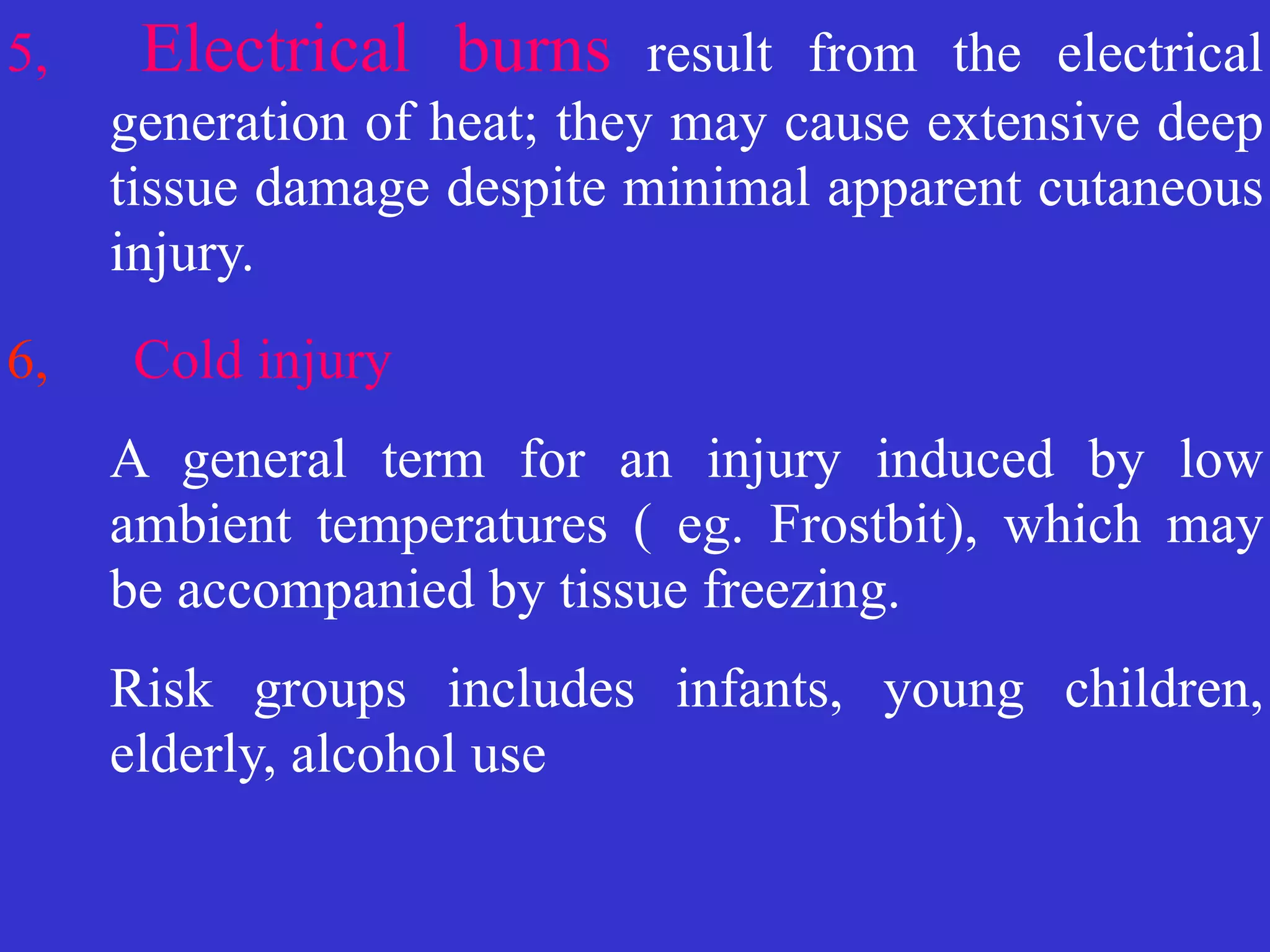 5, Electrical burns result from the electrical
generation of heat; they may cause extensive deep
tissue damage despite minimal apparent cutaneous
injury.


6, Cold injury

	
A general term for an injury induced by low
ambient temperatures ( eg. Frostbit), which may
be accompanied by tissue freezing.


	
Risk groups includes infants, young children,
elderly, alcohol use
 