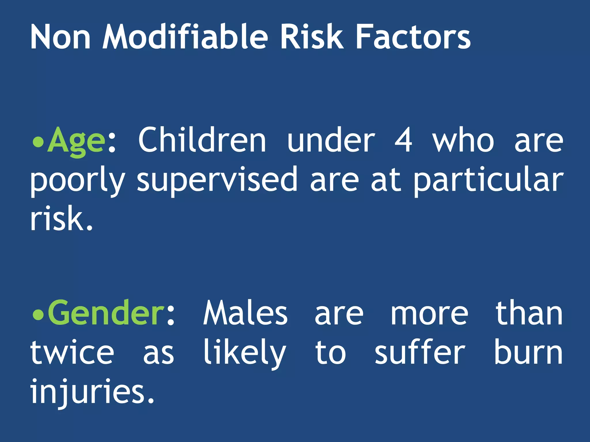 Non Modifiable Risk Factors


•Age: Children under 4 who are
poorly supervised are at particular
risk.
 
•Gender: Males are more than
twice as likely to suffer burn
injuries.


 