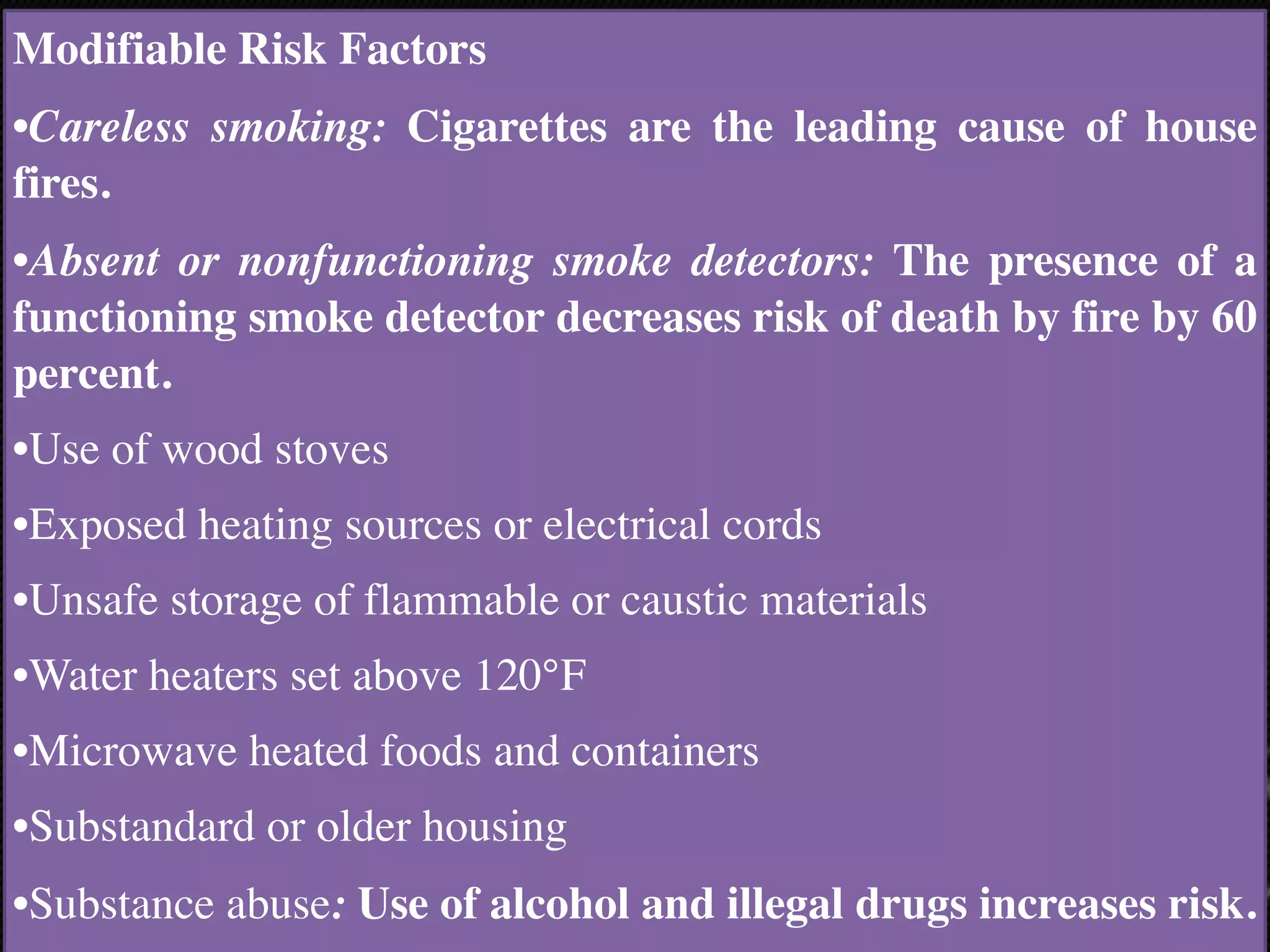 Modifiable Risk Factor
s

•Careless smoking: Cigarettes are the leading cause of house
fires.
•Absent or nonfunctioning smoke detectors: The presence of a
functioning smoke detector decreases risk of death by fire by 60
percent.
•Use of wood stove
s

•Exposed heating sources or electrical cords
 

•Unsafe storage of flammable or caustic materials
 

•Water heaters set above 120°F
 

•Microwave heated foods and containers
 

•Substandard or older housing
 

•Substance abuse: Use of alcohol and illegal drugs increases risk.
 

 