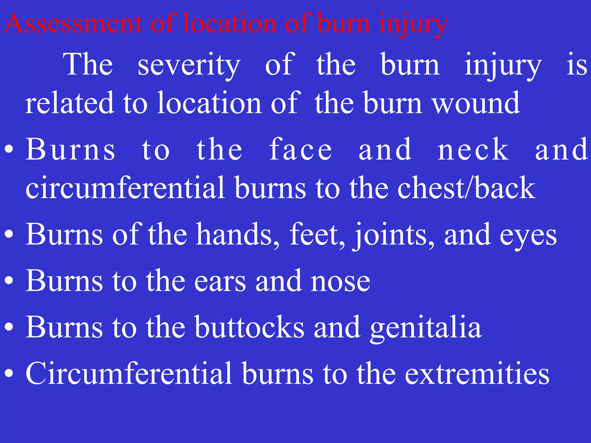 Assessment of location of burn injury
	
	
The severity of the burn injury is
related to location of the burn wound


• Burns to the face and neck and
circumferential burns to the chest/back


• Burns of the hands, feet, joints, and eyes


• Burns to the ears and nose


• Burns to the buttocks and genitalia


• Circumferential burns to the extremities
 