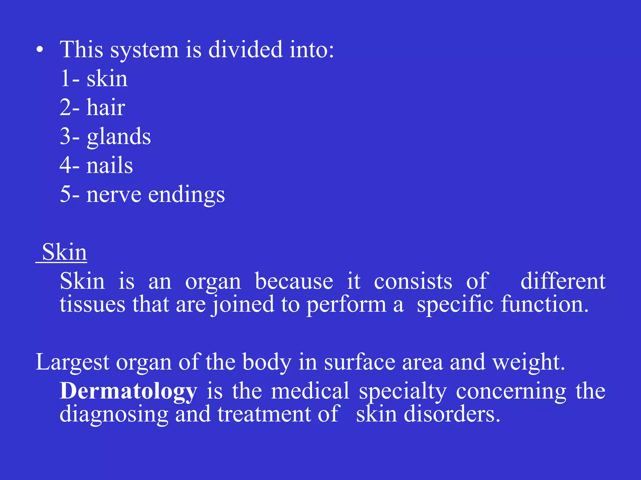 • This system is divided into:


	
1- skin


	
2- hair


	
3- glands


	
4- nails


	
5- nerve endings


	


Skin


	
Skin is an organ because it consists of different
tissues that are joined to perform a specific function.


	


Largest organ of the body in surface area and weight.


	
Dermatology is the medical specialty concerning the
diagnosing and treatment of
	
skin disorders.
 