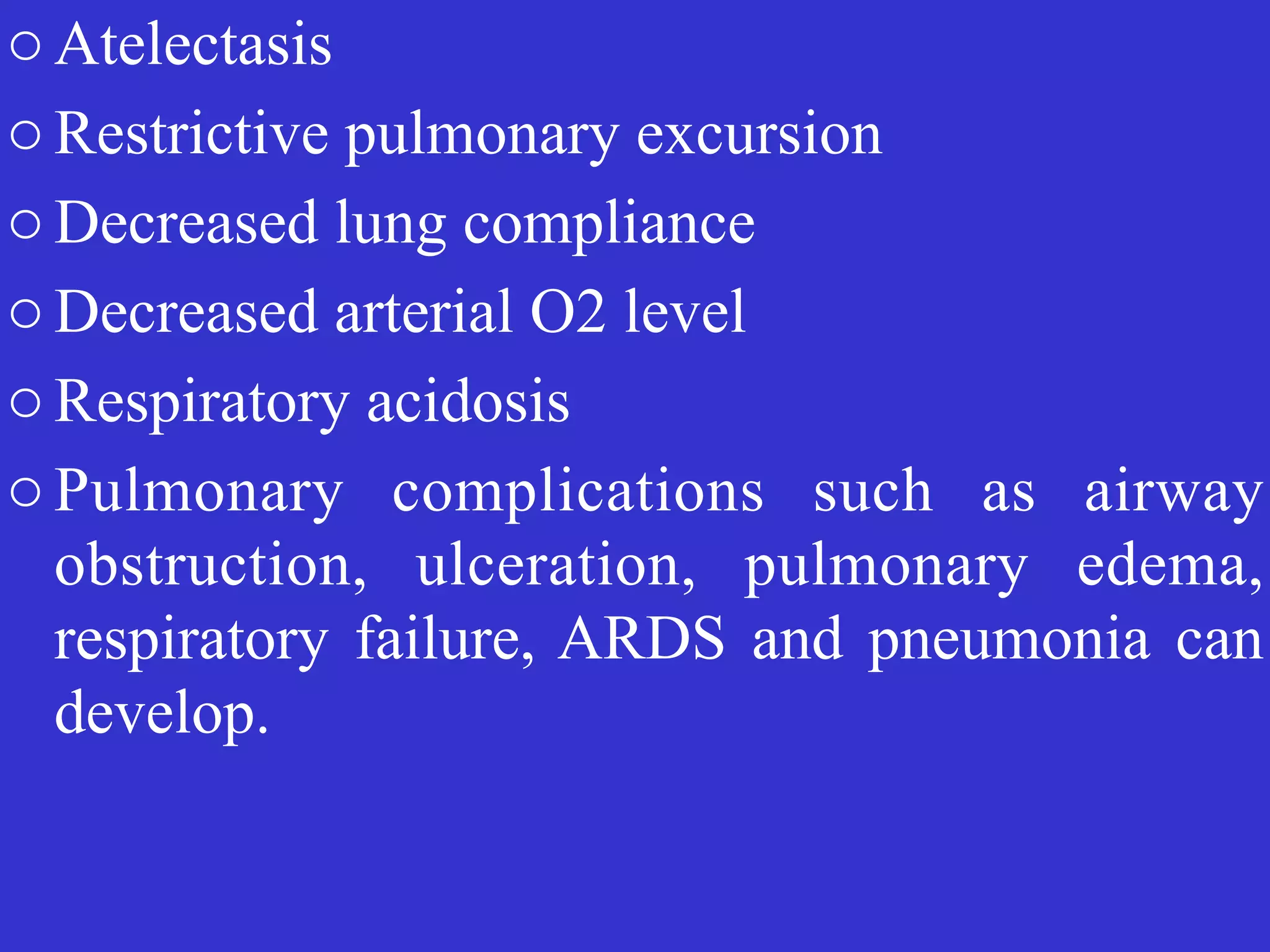 o Atelectasis


o Restrictive pulmonary excursion


o Decreased lung compliance


o Decreased arterial O2 level


o Respiratory acidosis


o Pulmonary complications such as airway
obstruction, ulceration, pulmonary edema,
respiratory failure, ARDS and pneumonia can
develop.
 