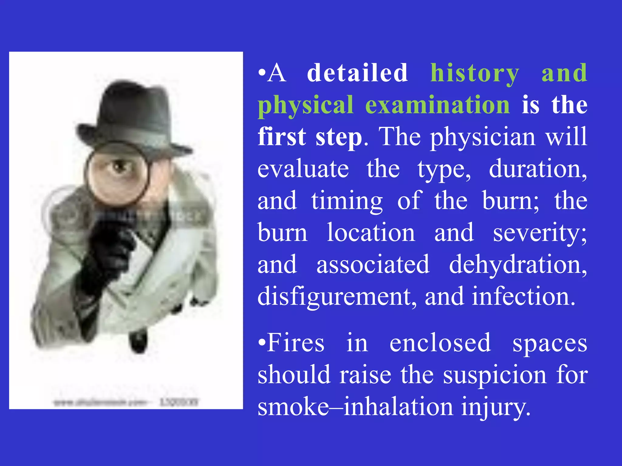 •A detailed history and
physical examination is the
first step. The physician will
evaluate the type, duration,
and timing of the burn; the
burn location and severity;
and associated dehydration,
disfigurement, and infection.


•Fires in enclosed spaces
should raise the suspicion for
smoke–inhalation injury.


 