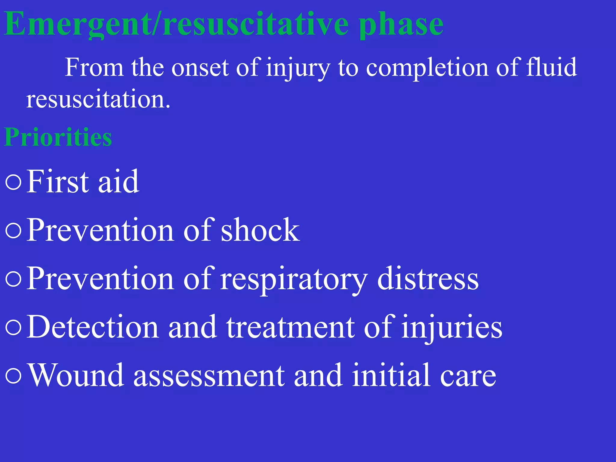 Emergent/resuscitative phase
 
	
	
From the onset of injury to completion of fluid
resuscitation.
	


Priorities


oFirst aid


oPrevention of shock


oPrevention of respiratory distress


oDetection and treatment of injuries


oWound assessment and initial care
 