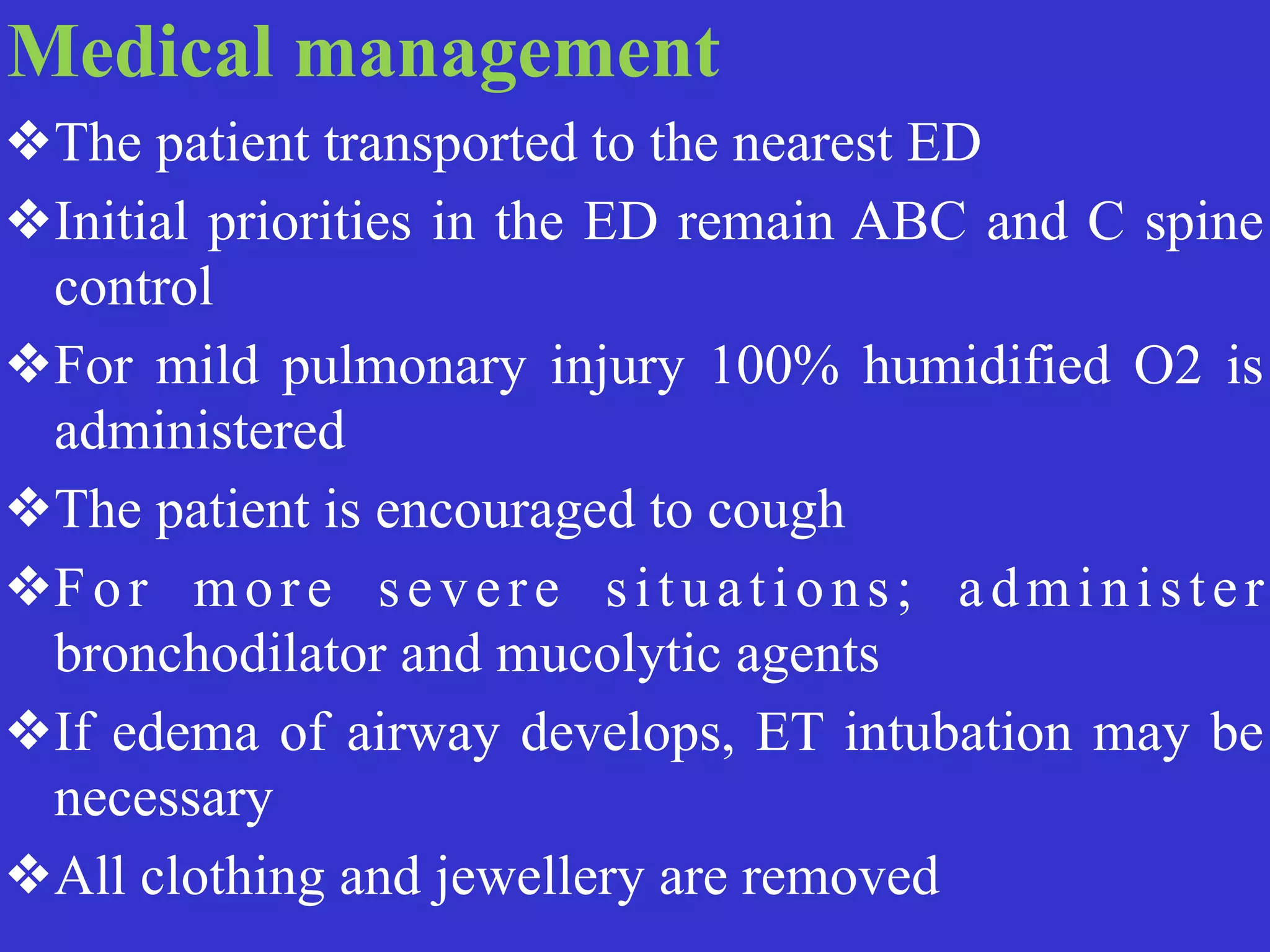 Medical management


❖The patient transported to the nearest ED


❖Initial priorities in the ED remain ABC and C spine
control


❖For mild pulmonary injury 100% humidified O2 is
administered


❖The patient is encouraged to cough


❖For more severe situations; administer
bronchodilator and mucolytic agents


❖If edema of airway develops, ET intubation may be
necessary


❖All clothing and jewellery are removed
 