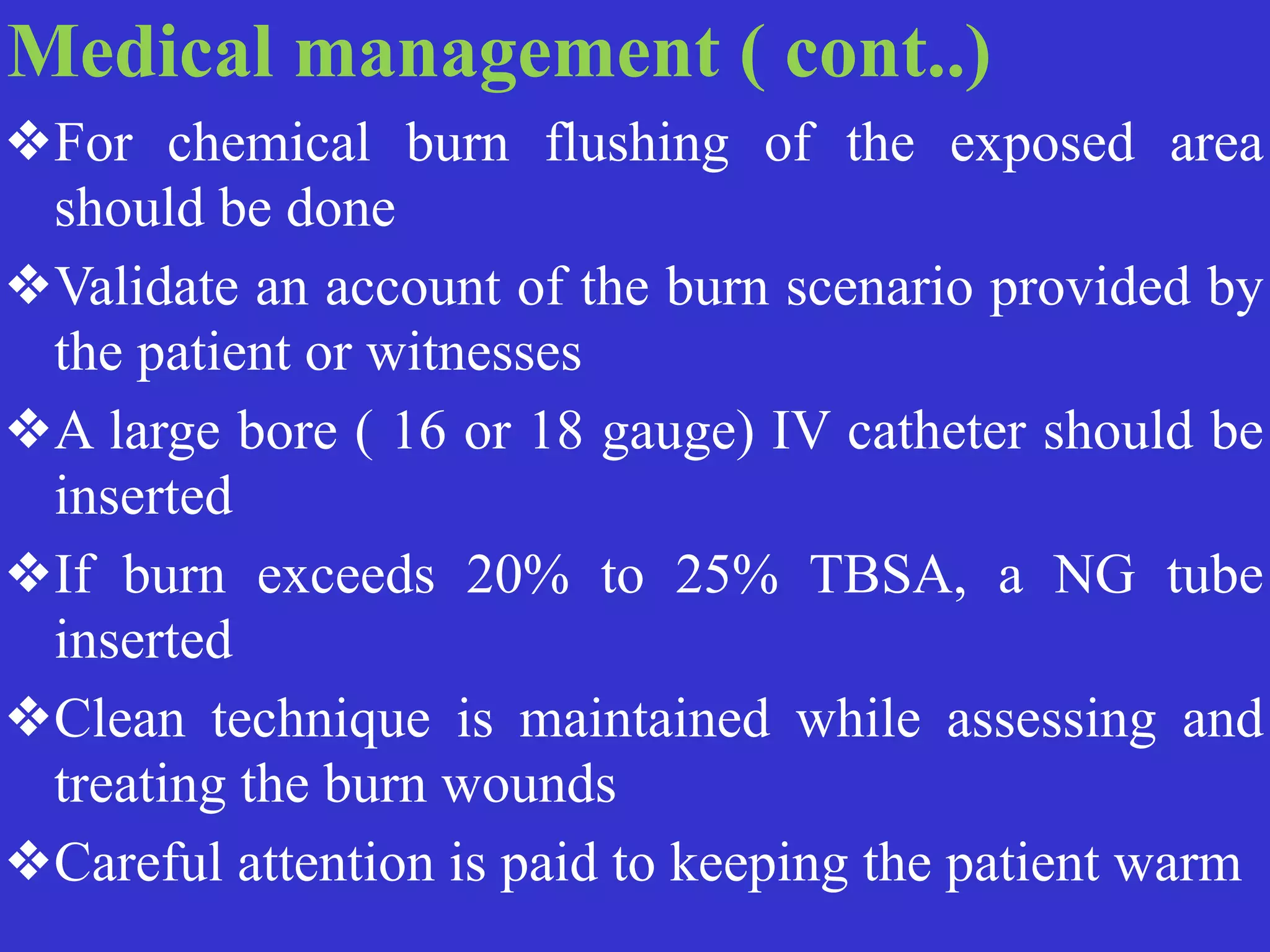 Medical management ( cont..)


❖For chemical burn flushing of the exposed area
should be done


❖Validate an account of the burn scenario provided by
the patient or witnesses


❖A large bore ( 16 or 18 gauge) IV catheter should be
inserted


❖If burn exceeds 20% to 25% TBSA, a NG tube
inserted


❖Clean technique is maintained while assessing and
treating the burn wounds


❖Careful attention is paid to keeping the patient warm
 