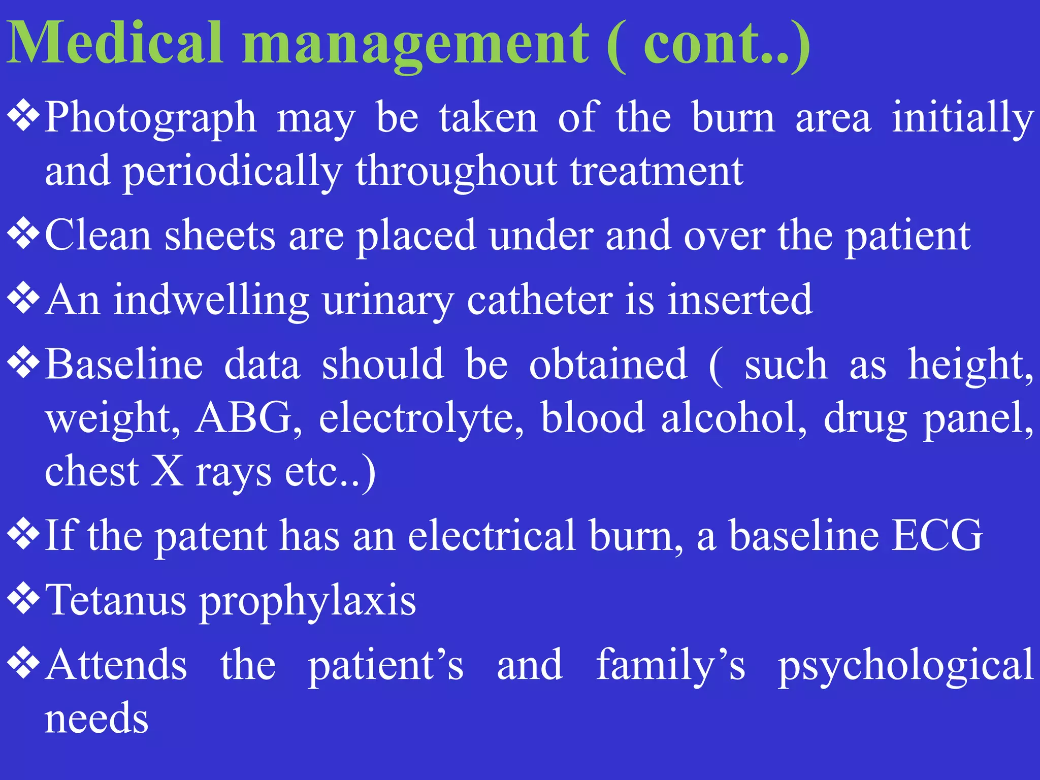 Medical management ( cont..)


❖Photograph may be taken of the burn area initially
and periodically throughout treatment


❖Clean sheets are placed under and over the patient


❖An indwelling urinary catheter is inserted


❖Baseline data should be obtained ( such as height,
weight, ABG, electrolyte, blood alcohol, drug panel,
chest X rays etc..)


❖If the patent has an electrical burn, a baseline ECG


❖Tetanus prophylaxis


❖Attends the patient’s and family’s psychological
needs
 
