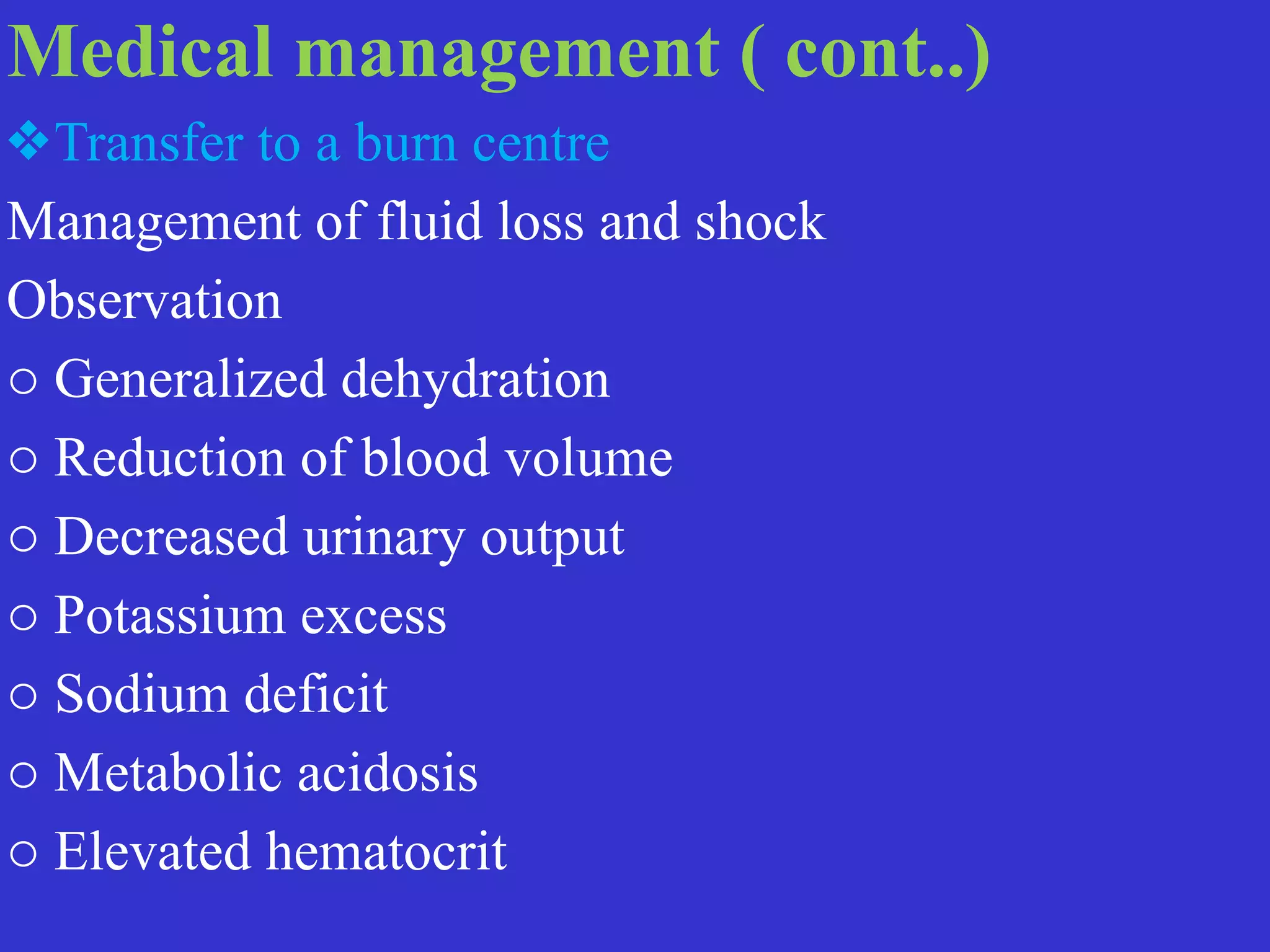 Medical management ( cont..)


❖Transfer to a burn centre


Management of fluid loss and shock


Observation


o Generalized dehydration


o Reduction of blood volume


o Decreased urinary output


o Potassium excess


o Sodium deficit


o Metabolic acidosis


o Elevated hematocrit
 