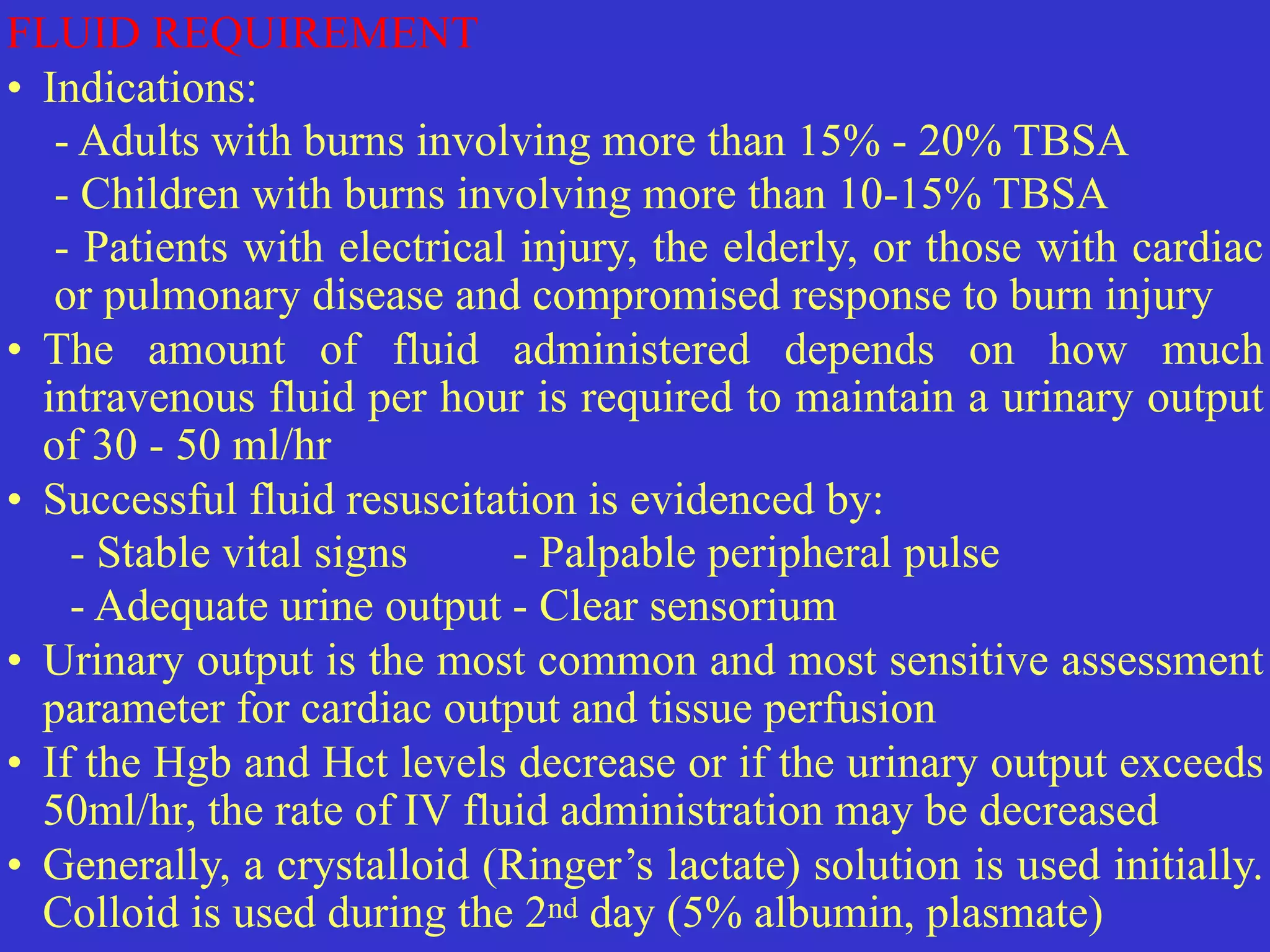 FLUID REQUIREMENT


• Indications:


	
- Adults with burns involving more than 15% - 20% TBSA


	
- Children with burns involving more than 10-15% TBSA


	
- Patients with electrical injury, the elderly, or those with cardiac
or pulmonary disease and compromised response to burn injury


• The amount of fluid administered depends on how much
intravenous fluid per hour is required to maintain a urinary output
of 30 - 50 ml/hr


• Successful fluid resuscitation is evidenced by:


- Stable vital signs
	
	
- Palpable peripheral pulse
	


- Adequate urine output
	
- Clear sensorium


• Urinary output is the most common and most sensitive assessment
parameter for cardiac output and tissue perfusion


• If the Hgb and Hct levels decrease or if the urinary output exceeds
50ml/hr, the rate of IV fluid administration may be decreased


• Generally, a crystalloid (Ringer’s lactate) solution is used initially.
Colloid is used during the 2nd day (5% albumin, plasmate)
 