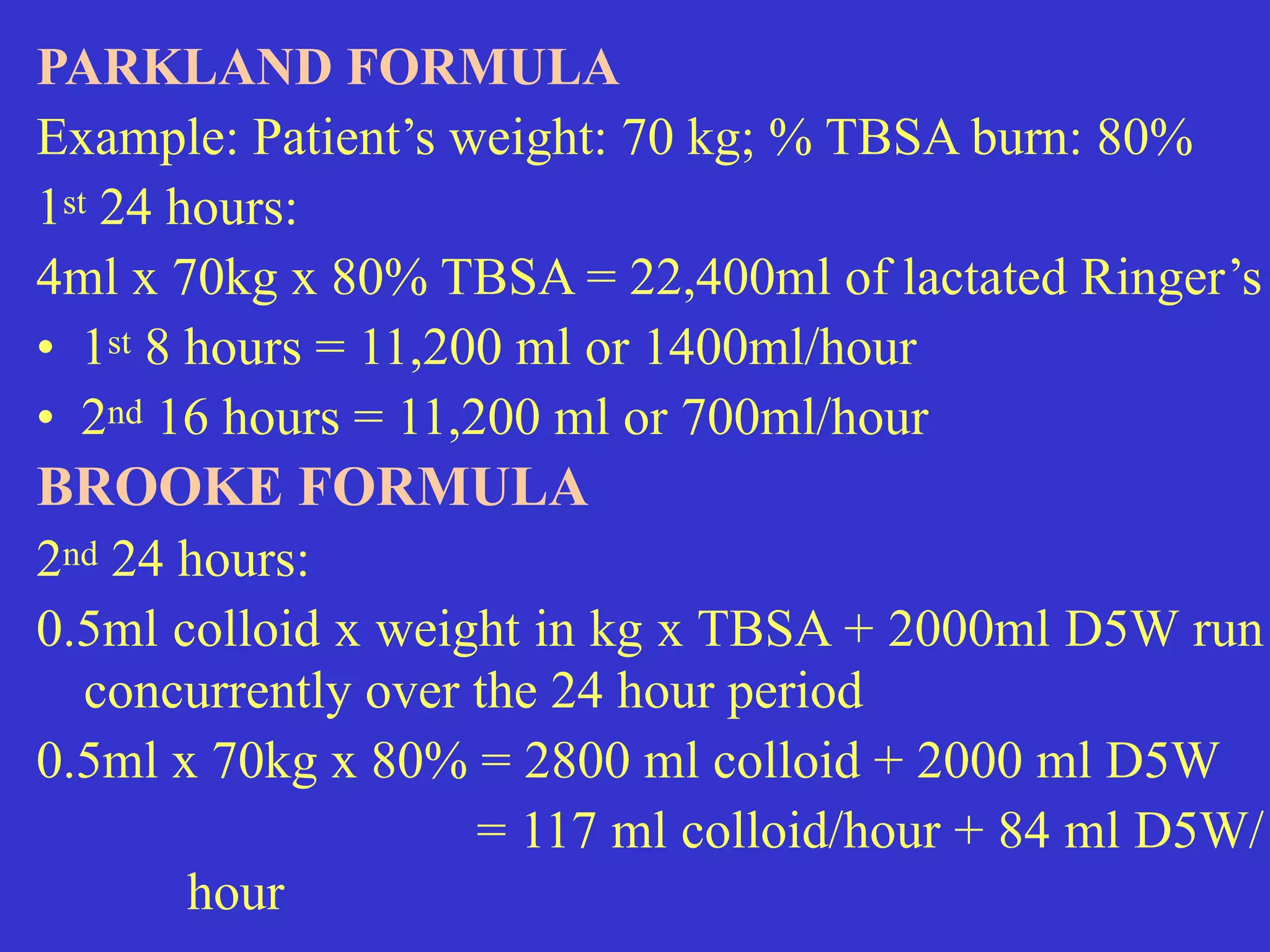PARKLAND FORMULA


Example: Patient’s weight: 70 kg; % TBSA burn: 80%


1st 24 hours:


4ml x 70kg x 80% TBSA = 22,400ml of lactated Ringer’s


• 1st 8 hours = 11,200 ml or 1400ml/hour


• 2nd 16 hours = 11,200 ml or 700ml/hour


BROOKE FORMULA


2nd 24 hours:


0.5ml colloid x weight in kg x TBSA + 2000ml D5W run
concurrently over the 24 hour period


0.5ml x 70kg x 80% = 2800 ml colloid + 2000 ml D5W


= 117 ml colloid/hour + 84 ml D5W/
hour
 