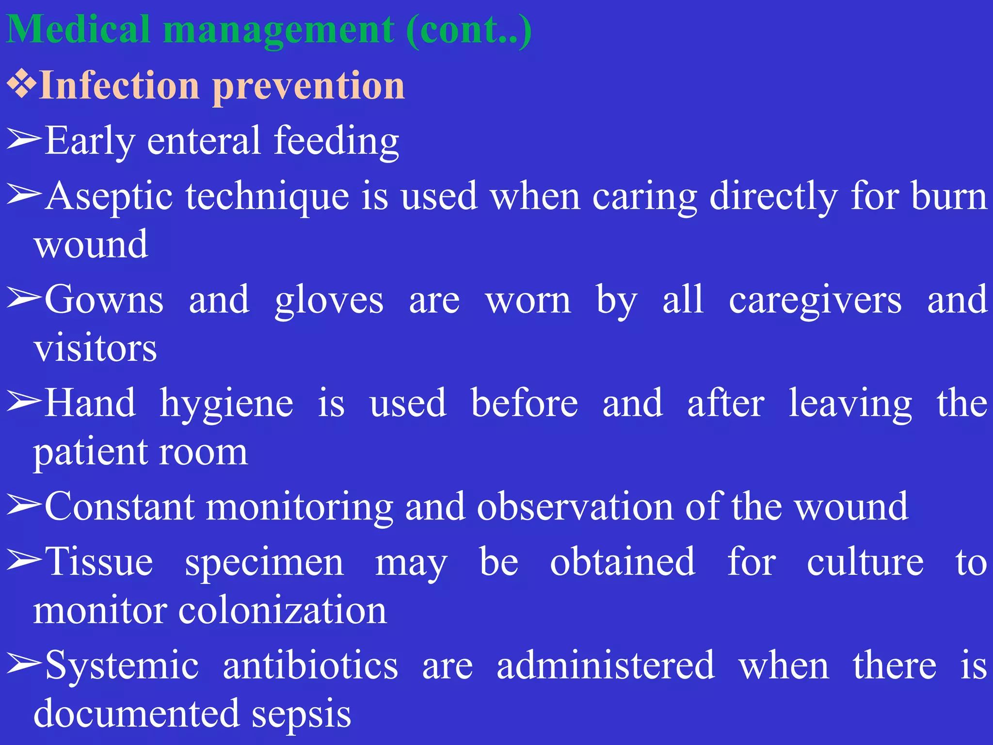 Medical management (cont..)


❖Infection prevention


➢Early enteral feeding


➢Aseptic technique is used when caring directly for burn
wound


➢Gowns and gloves are worn by all caregivers and
visitors


➢Hand hygiene is used before and after leaving the
patient room


➢Constant monitoring and observation of the wound


➢Tissue specimen may be obtained for culture to
monitor colonization


➢Systemic antibiotics are administered when there is
documented sepsis
 