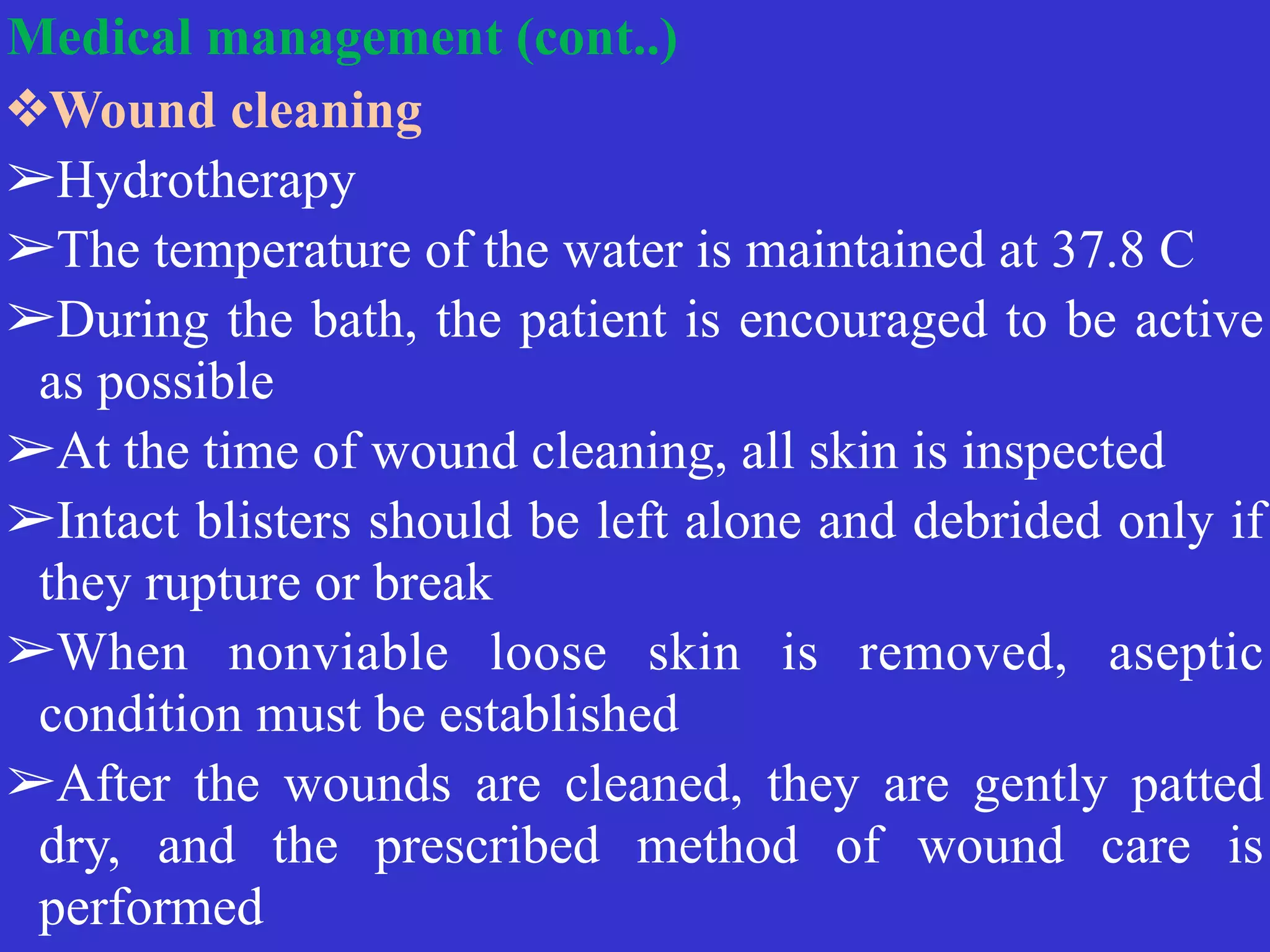 Medical management (cont..)


❖Wound cleaning


➢Hydrotherapy


➢The temperature of the water is maintained at 37.8 C


➢During the bath, the patient is encouraged to be active
as possible


➢At the time of wound cleaning, all skin is inspected


➢Intact blisters should be left alone and debrided only if
they rupture or break


➢When nonviable loose skin is removed, aseptic
condition must be established


➢After the wounds are cleaned, they are gently patted
dry, and the prescribed method of wound care is
performed
 