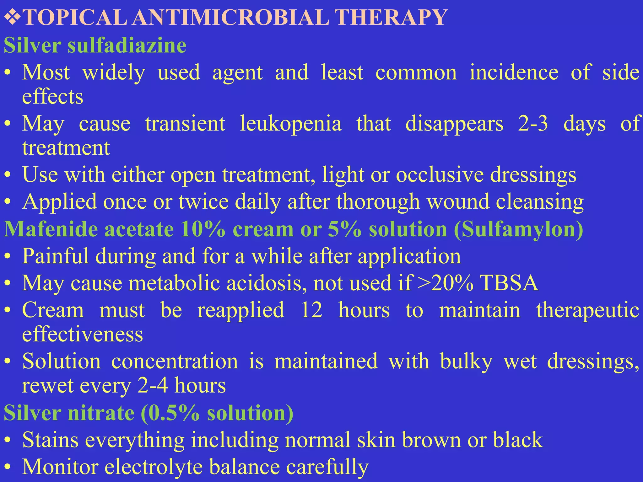 ❖TOPICALANTIMICROBIAL THERAPY


Silver sulfadiazine


• Most widely used agent and least common incidence of side
effects


• May cause transient leukopenia that disappears 2-3 days of
treatment


• Use with either open treatment, light or occlusive dressings


• Applied once or twice daily after thorough wound cleansing


Mafenide acetate 10% cream or 5% solution (Sulfamylon)


• Painful during and for a while after application


• May cause metabolic acidosis, not used if >20% TBSA


• Cream must be reapplied 12 hours to maintain therapeutic
effectiveness


• Solution concentration is maintained with bulky wet dressings,
rewet every 2-4 hours


Silver nitrate (0.5% solution)


• Stains everything including normal skin brown or black


• Monitor electrolyte balance carefully
 