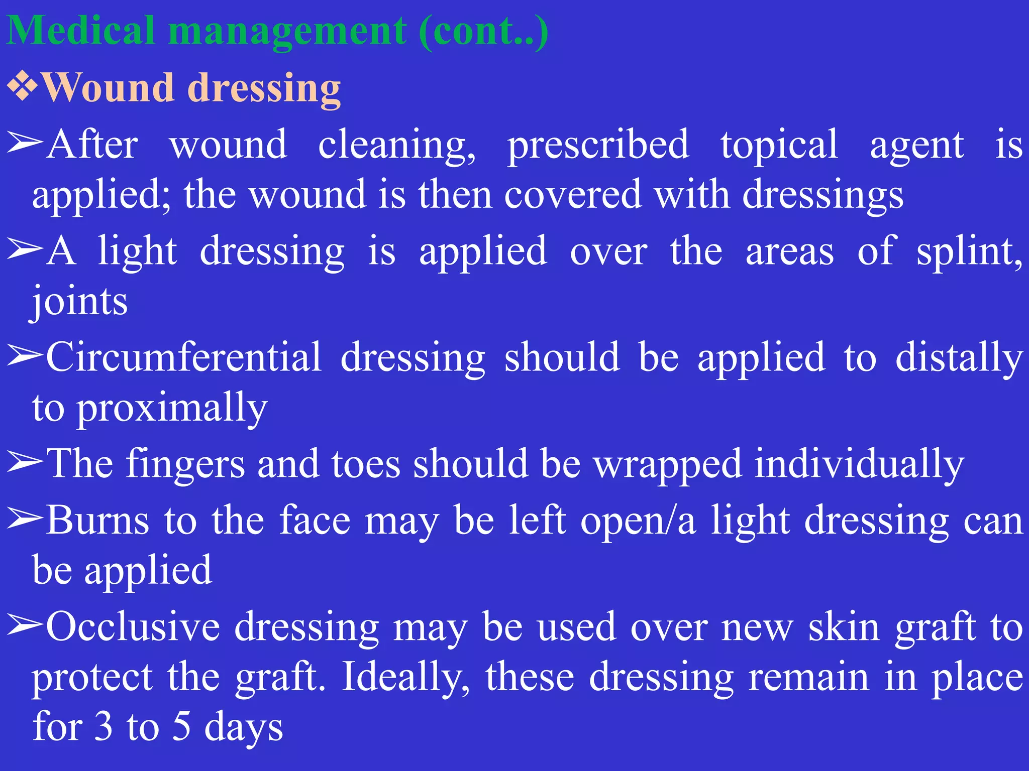 Medical management (cont..)


❖Wound dressing


➢After wound cleaning, prescribed topical agent is
applied; the wound is then covered with dressings


➢A light dressing is applied over the areas of splint,
joints


➢Circumferential dressing should be applied to distally
to proximally


➢The fingers and toes should be wrapped individually


➢Burns to the face may be left open/a light dressing can
be applied


➢Occlusive dressing may be used over new skin graft to
protect the graft. Ideally, these dressing remain in place
for 3 to 5 days
 