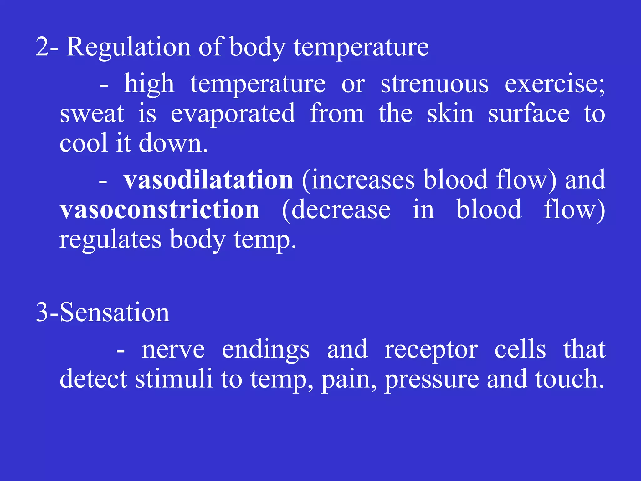 2- Regulation of body temperature


	
	
- high temperature or strenuous exercise;
sweat is evaporated from the skin surface to
cool it down.


- vasodilatation (increases blood flow) and
vasoconstriction (decrease in blood flow)
regulates body temp.


3-Sensation


	
	
- nerve endings and receptor cells that
detect stimuli to temp, pain, pressure and touch.
 