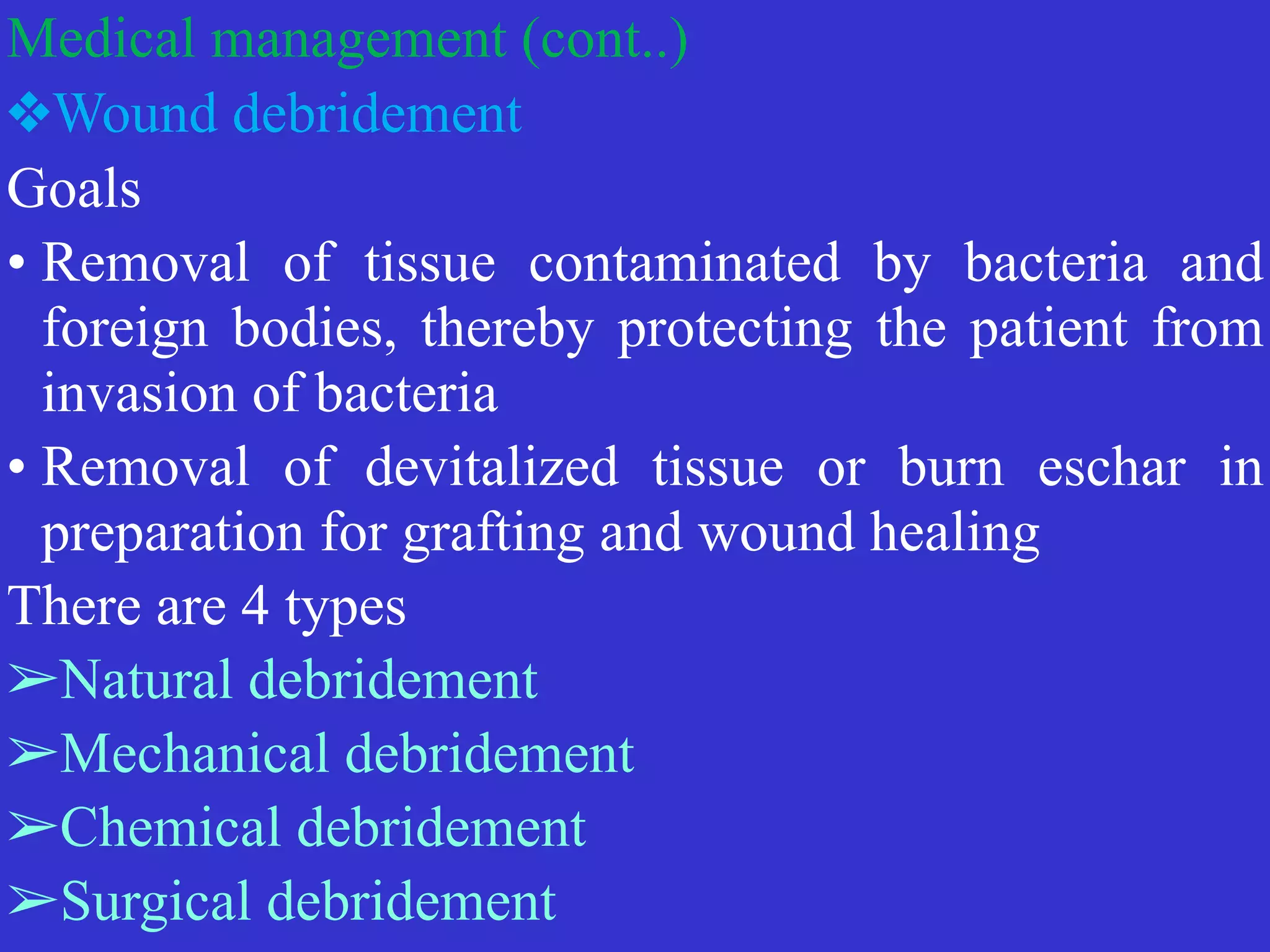 Medical management (cont..)


❖Wound debridement


Goals


• Removal of tissue contaminated by bacteria and
foreign bodies, thereby protecting the patient from
invasion of bacteria


• Removal of devitalized tissue or burn eschar in
preparation for grafting and wound healing


There are 4 types


➢Natural debridement


➢Mechanical debridement


➢Chemical debridement


➢Surgical debridement
 