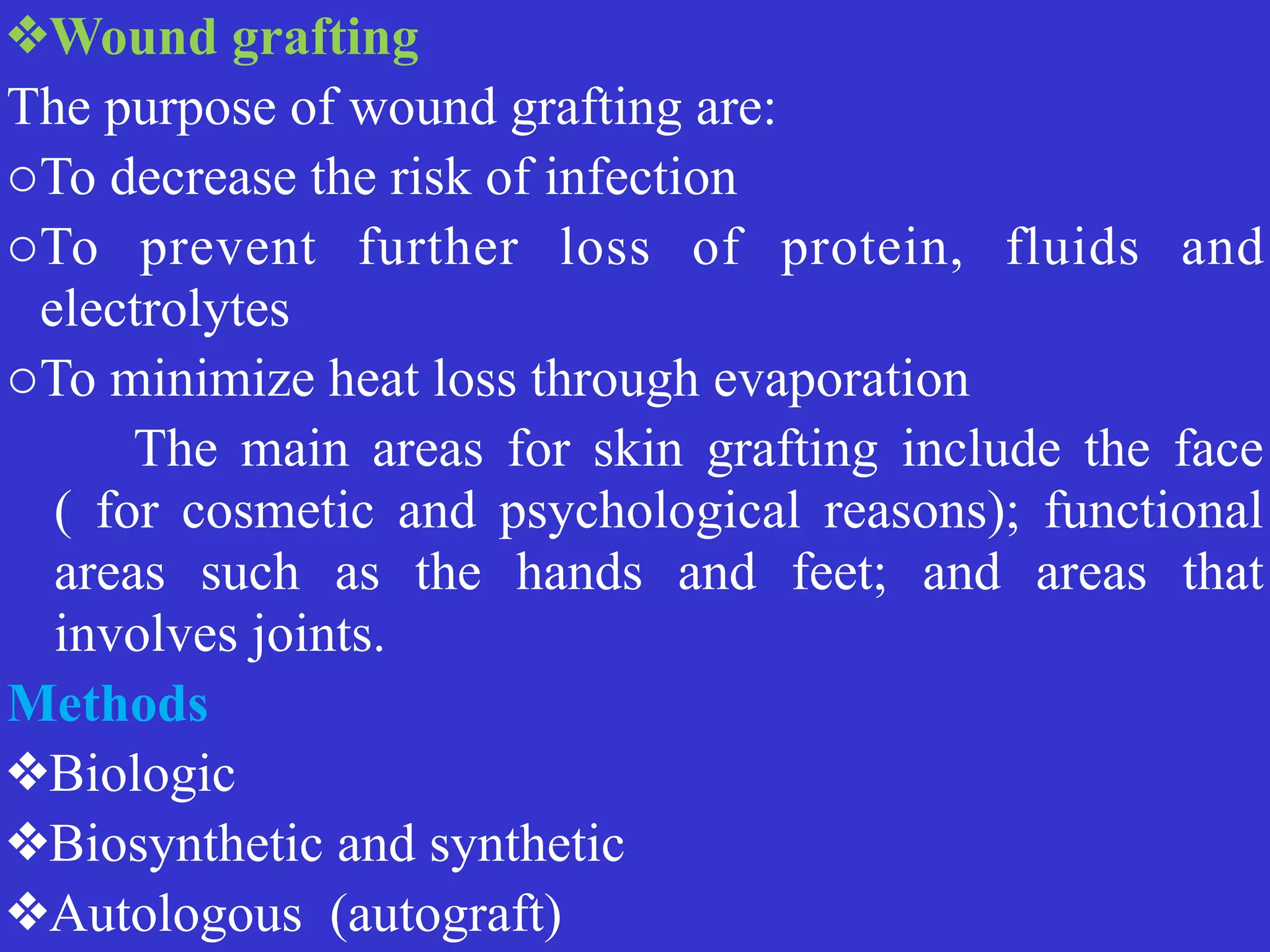 ❖Wound grafting


The purpose of wound grafting are:


oTo decrease the risk of infection


oTo prevent further loss of protein, fluids and
electrolytes


oTo minimize heat loss through evaporation


	
	
The main areas for skin grafting include the face
( for cosmetic and psychological reasons); functional
areas such as the hands and feet; and areas that
involves joints.


Methods


❖Biologic


❖Biosynthetic and synthetic


❖Autologous (autograft)
 