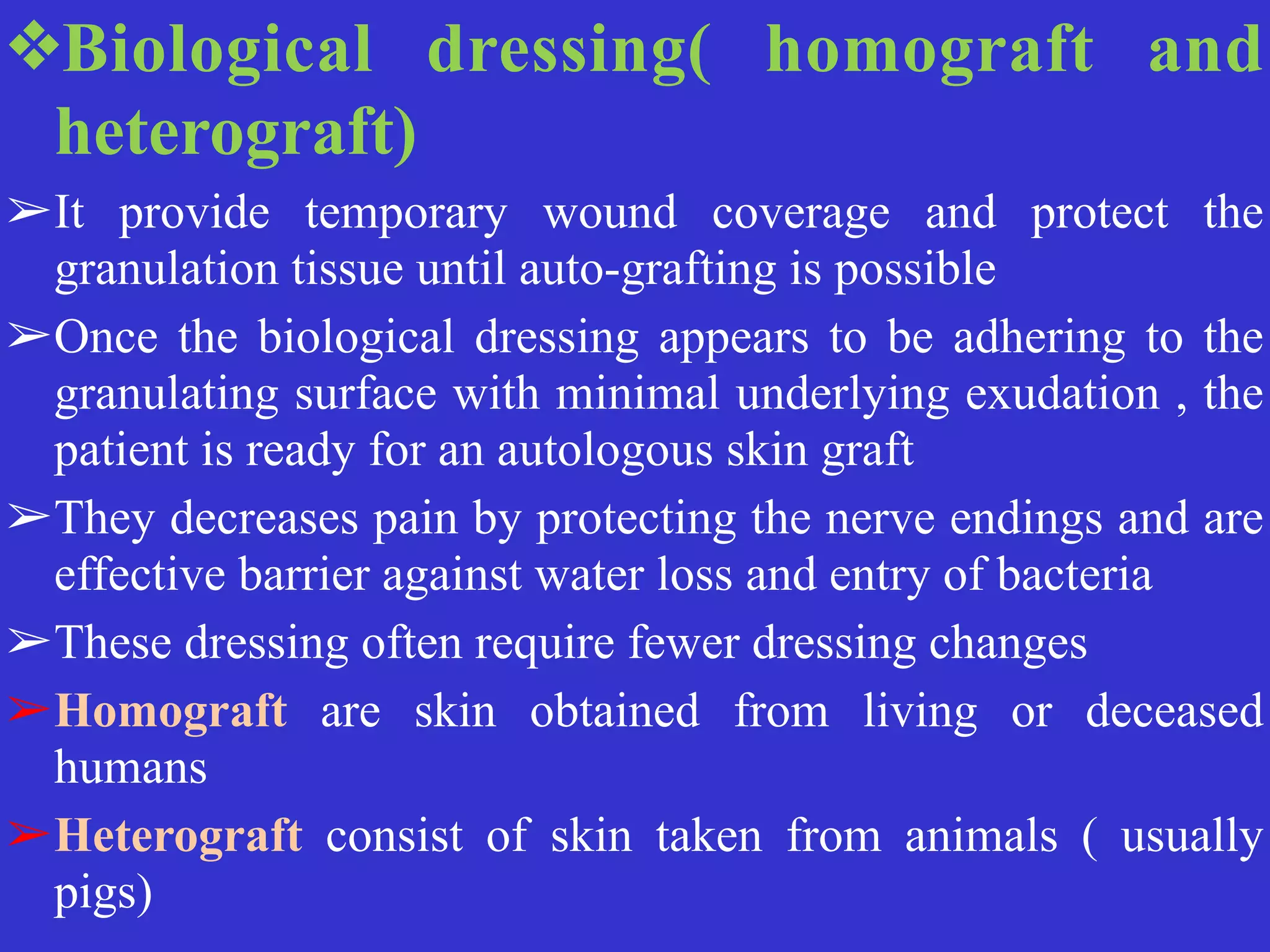 ❖Biological dressing( homograft and
heterograft)


➢It provide temporary wound coverage and protect the
granulation tissue until auto-grafting is possible


➢Once the biological dressing appears to be adhering to the
granulating surface with minimal underlying exudation , the
patient is ready for an autologous skin graft


➢They decreases pain by protecting the nerve endings and are
effective barrier against water loss and entry of bacteria


➢These dressing often require fewer dressing changes


➢Homograft are skin obtained from living or deceased
humans


➢Heterograft consist of skin taken from animals ( usually
pigs)
 