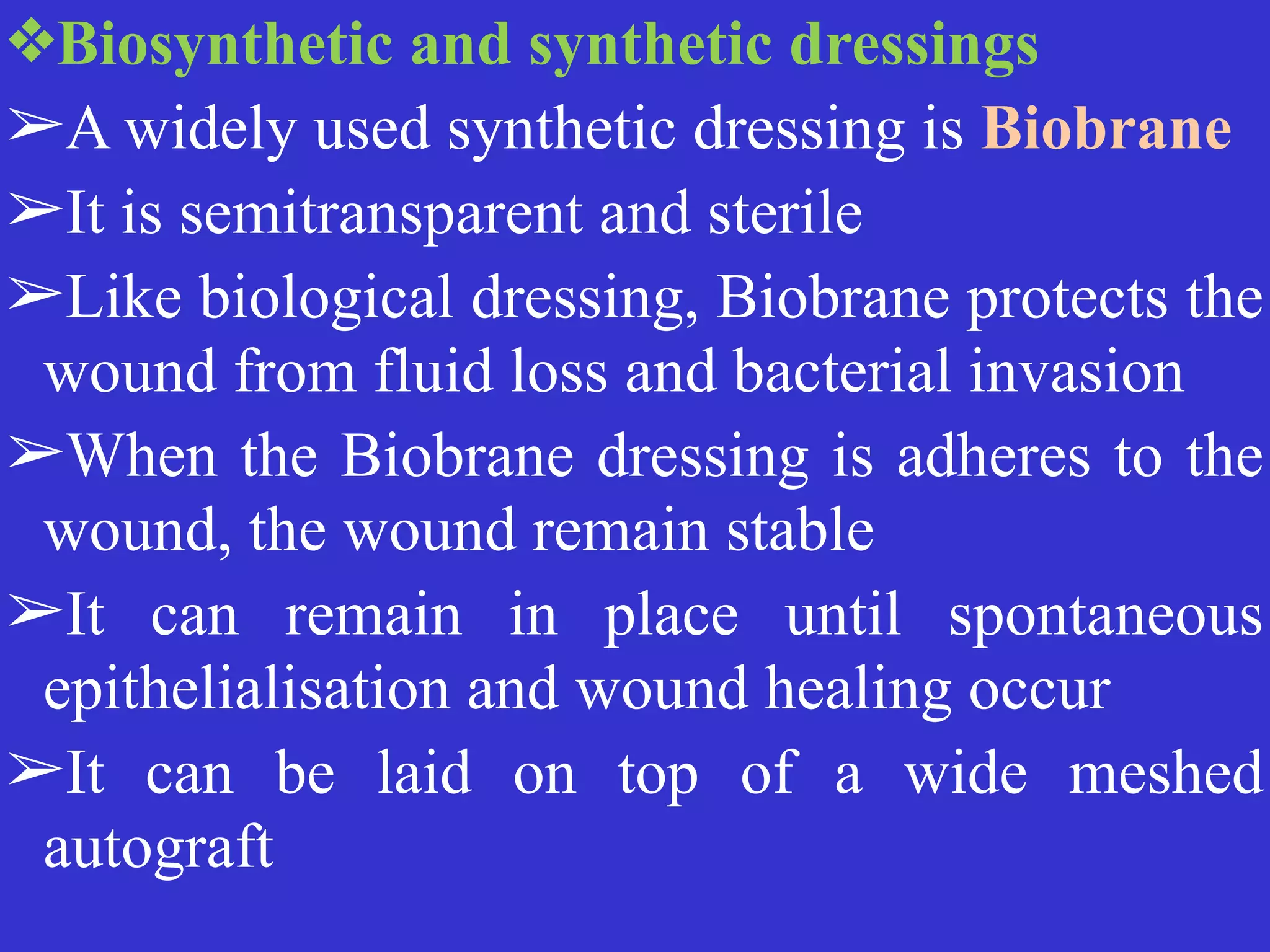 ❖Biosynthetic and synthetic dressings


➢A widely used synthetic dressing is Biobrane


➢It is semitransparent and sterile


➢Like biological dressing, Biobrane protects the
wound from fluid loss and bacterial invasion


➢When the Biobrane dressing is adheres to the
wound, the wound remain stable


➢It can remain in place until spontaneous
epithelialisation and wound healing occur


➢It can be laid on top of a wide meshed
autograft
 