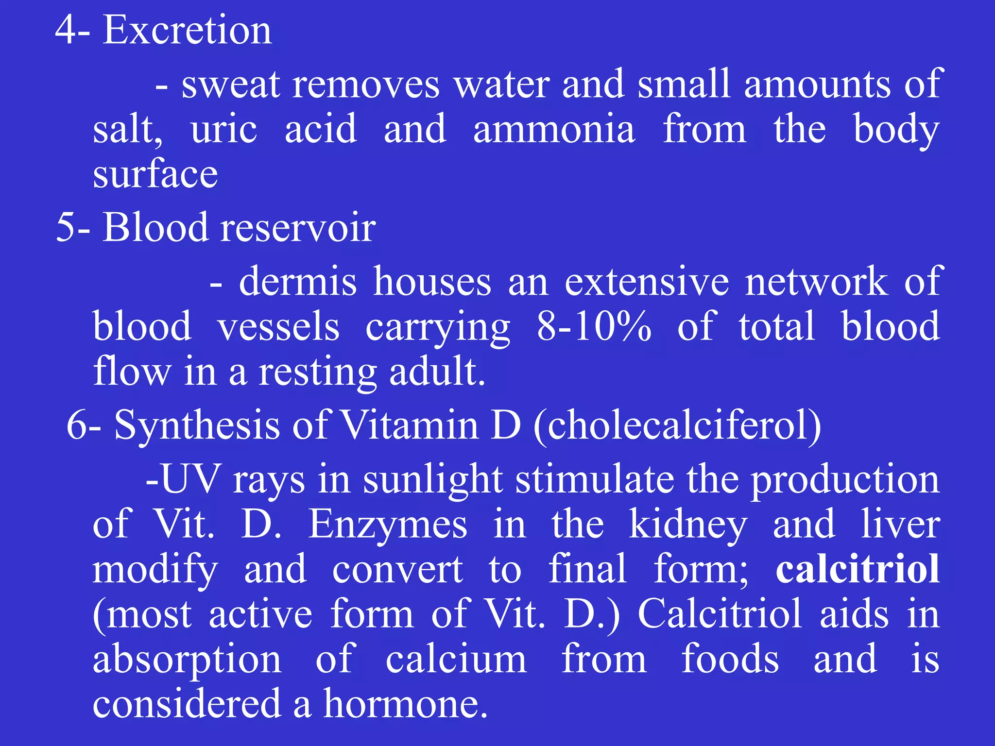 4- Excretion


	
	
- sweat removes water and small amounts of
salt, uric acid and ammonia from the body
surface


5- Blood reservoir


- dermis houses an extensive network of
blood vessels carrying 8-10% of total blood
flow in a resting adult.


6- Synthesis of Vitamin D (cholecalciferol)


-UV rays in sunlight stimulate the production
of Vit. D. Enzymes in the kidney and liver
modify and convert to final form; calcitriol
(most active form of Vit. D.) Calcitriol aids in
absorption of calcium from foods and is
considered a hormone.
 