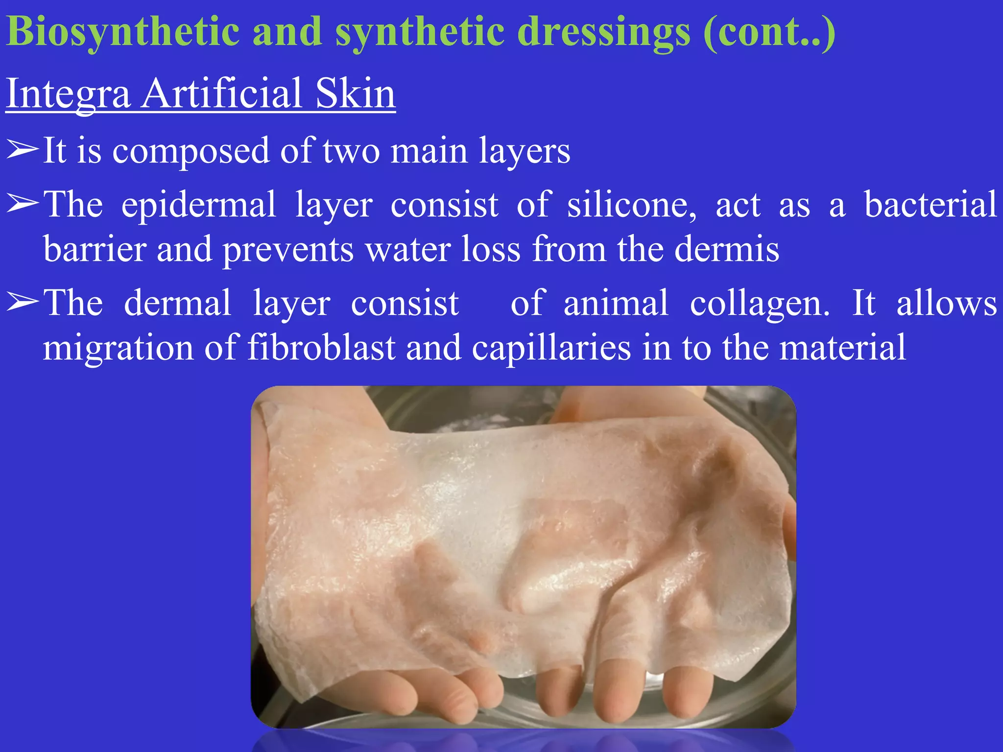 Biosynthetic and synthetic dressings (cont..)


Integra Artificial Skin


➢It is composed of two main layers


➢The epidermal layer consist of silicone, act as a bacterial
barrier and prevents water loss from the dermis


➢The dermal layer consist of animal collagen. It allows
migration of fibroblast and capillaries in to the material
 