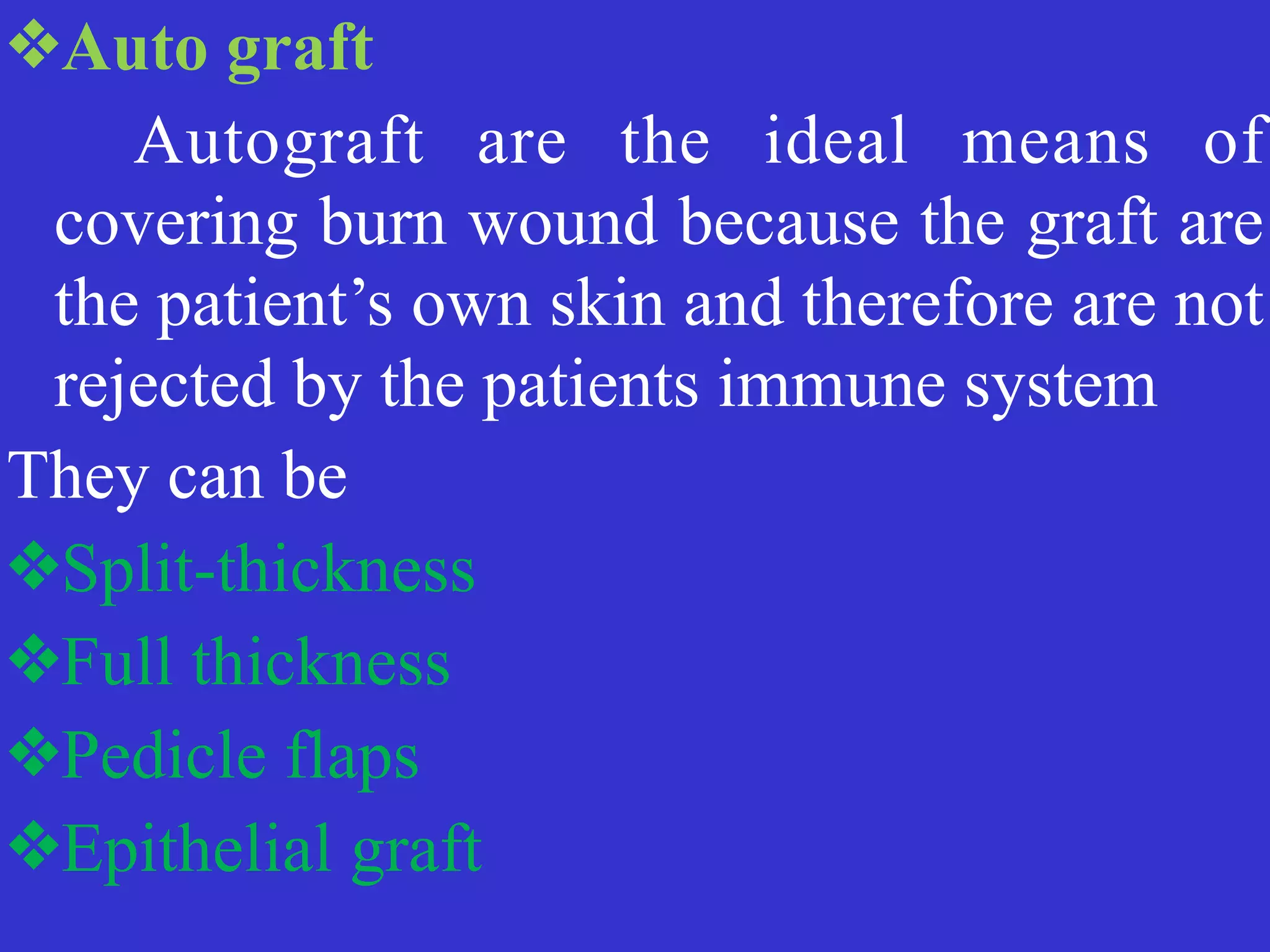 ❖Auto graft


	
	
Autograft are the ideal means of
covering burn wound because the graft are
the patient’s own skin and therefore are not
rejected by the patients immune system


They can be


❖Split-thickness


❖Full thickness


❖Pedicle flaps


❖Epithelial graft
 