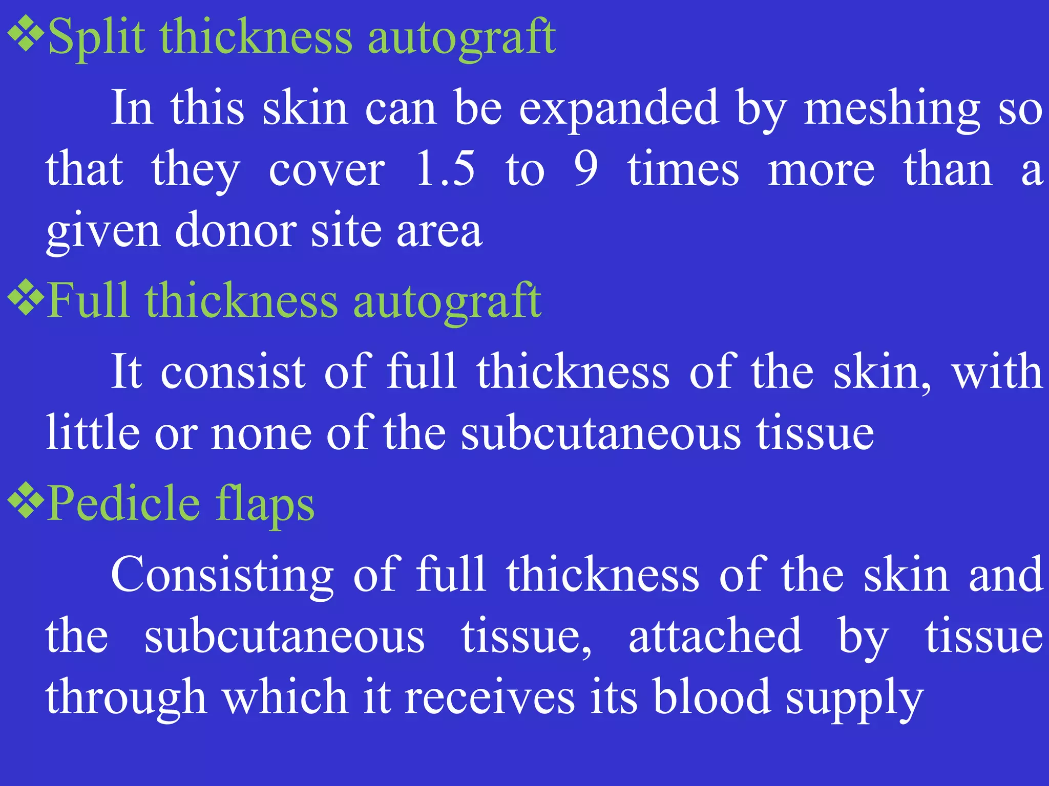 ❖Split thickness autograft


	
	
In this skin can be expanded by meshing so
that they cover 1.5 to 9 times more than a
given donor site area


❖Full thickness autograft


	
	
It consist of full thickness of the skin, with
little or none of the subcutaneous tissue


❖Pedicle flaps


	
	
Consisting of full thickness of the skin and
the subcutaneous tissue, attached by tissue
through which it receives its blood supply
 