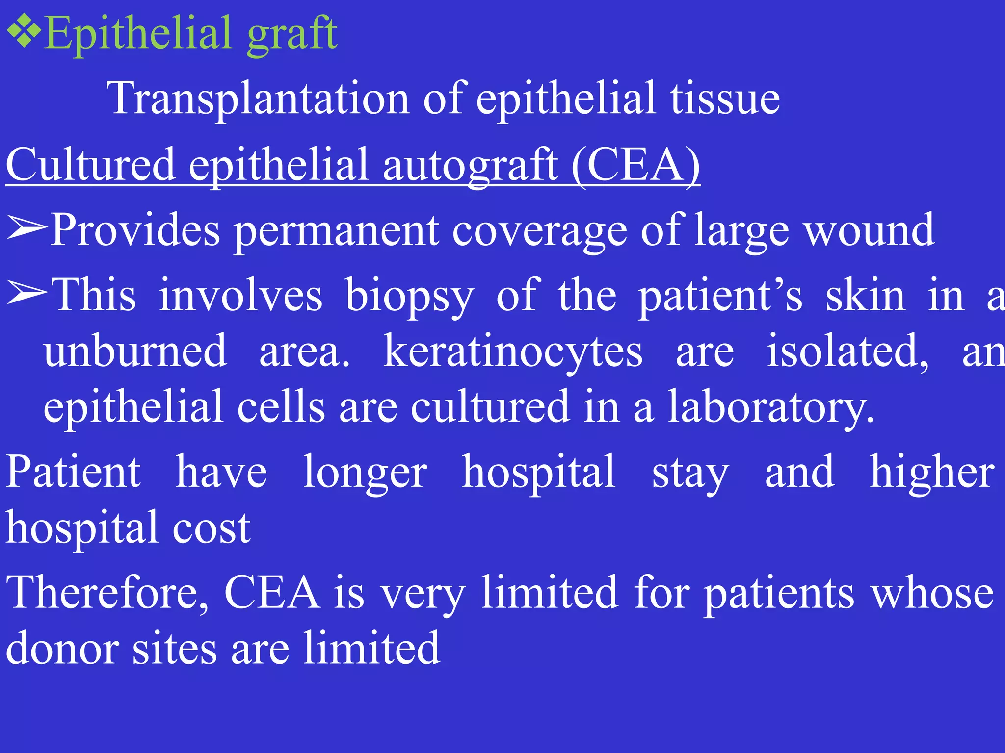 ❖Epithelial graft


	
	
Transplantation of epithelial tissue


Cultured epithelial autograft (CEA)


➢Provides permanent coverage of large wound


➢This involves biopsy of the patient’s skin in a
unburned area. keratinocytes are isolated, an
epithelial cells are cultured in a laboratory.


Patient have longer hospital stay and higher
hospital cost


Therefore, CEA is very limited for patients whose
donor sites are limited
 