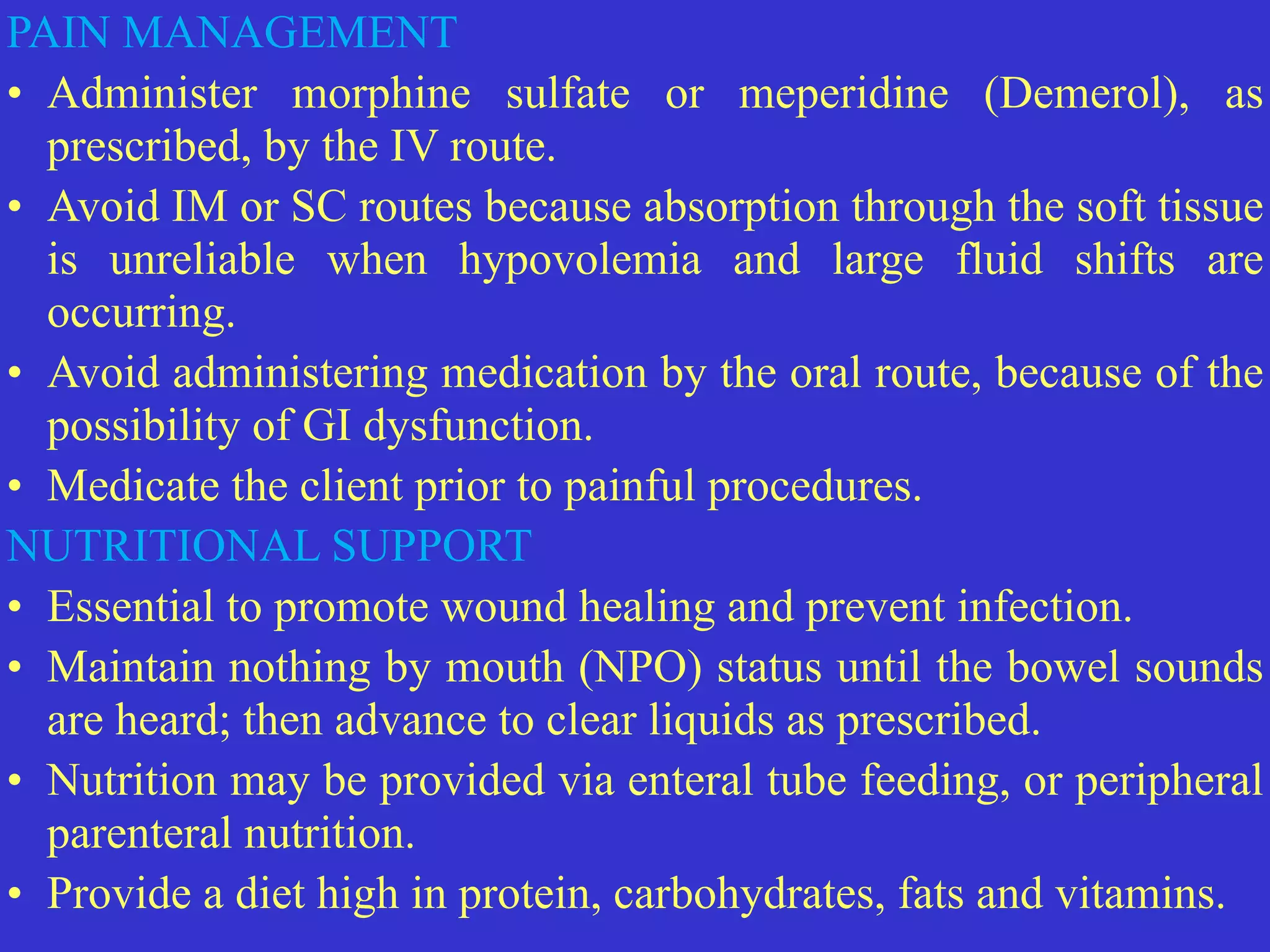 PAIN MANAGEMENT


• Administer morphine sulfate or meperidine (Demerol), as
prescribed, by the IV route.


• Avoid IM or SC routes because absorption through the soft tissue
is unreliable when hypovolemia and large fluid shifts are
occurring.


• Avoid administering medication by the oral route, because of the
possibility of GI dysfunction.


• Medicate the client prior to painful procedures.


NUTRITIONAL SUPPORT


• Essential to promote wound healing and prevent infection.


• Maintain nothing by mouth (NPO) status until the bowel sounds
are heard; then advance to clear liquids as prescribed.


• Nutrition may be provided via enteral tube feeding, or peripheral
parenteral nutrition.


• Provide a diet high in protein, carbohydrates, fats and vitamins.
 