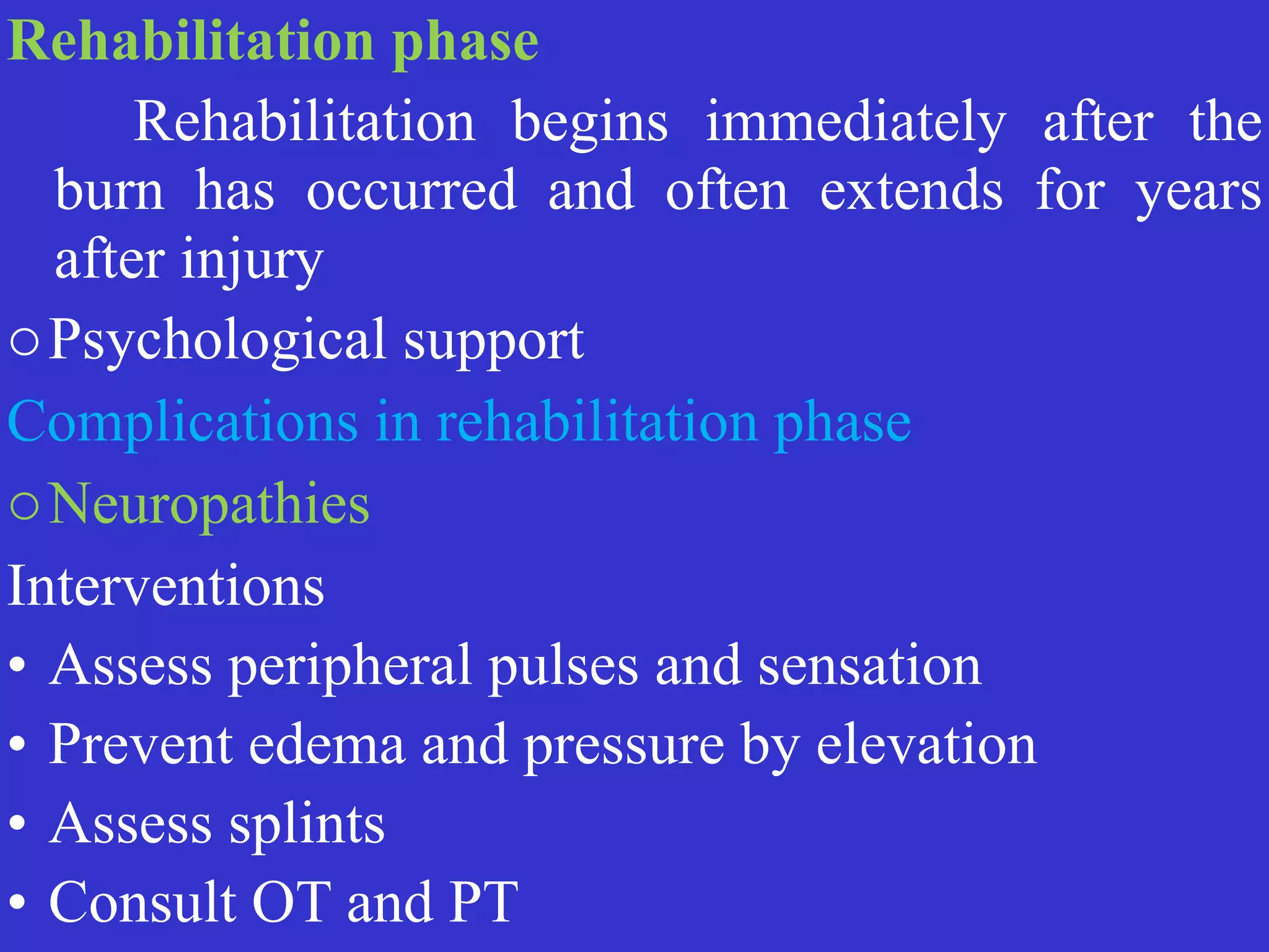 Rehabilitation phase


	
	
Rehabilitation begins immediately after the
burn has occurred and often extends for years
after injury


oPsychological support


Complications in rehabilitation phase


oNeuropathies


Interventions


• Assess peripheral pulses and sensation


• Prevent edema and pressure by elevation


• Assess splints


• Consult OT and PT
 