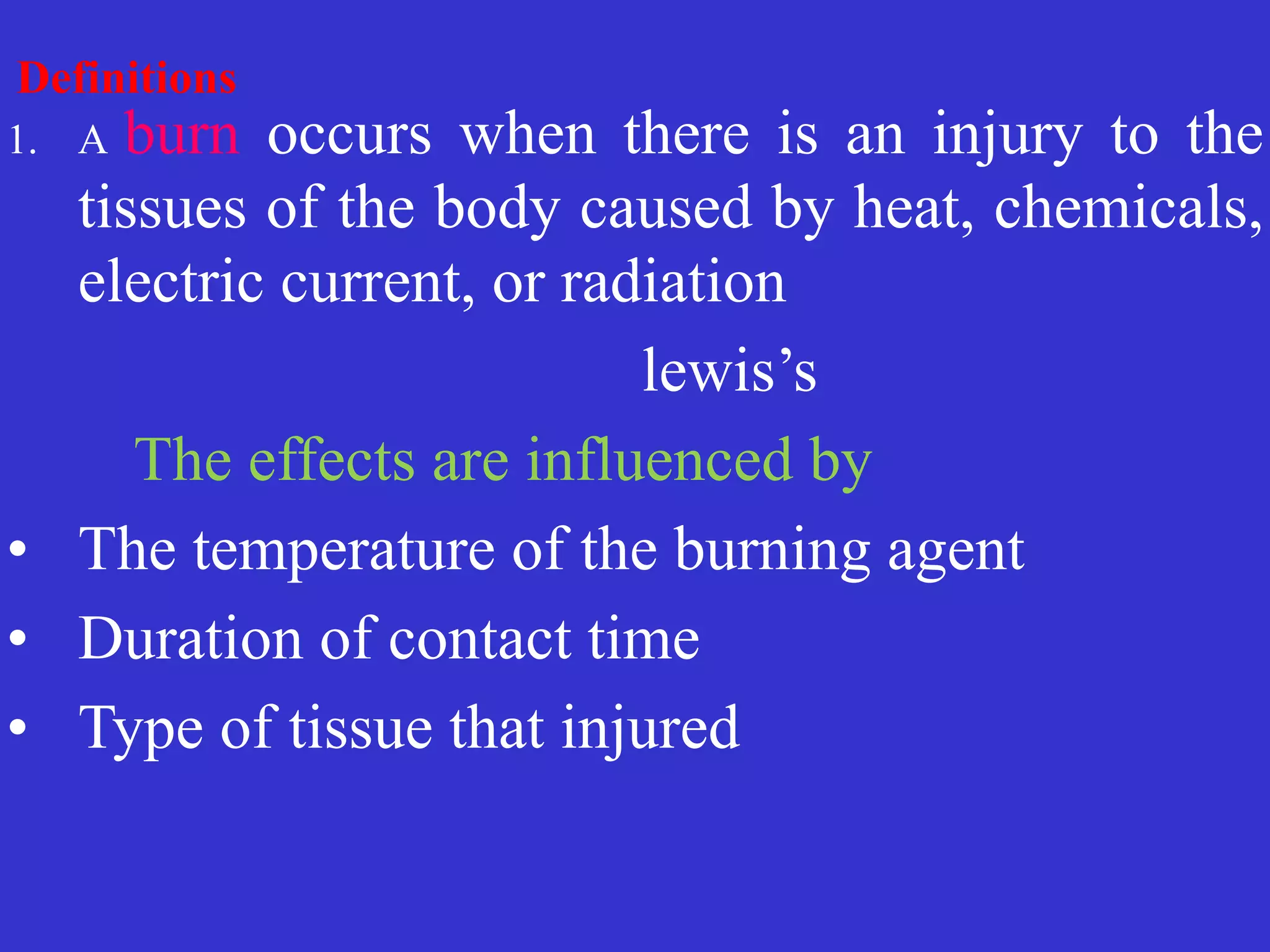Definitions
 
1. A burn occurs when there is an injury to the
tissues of the body caused by heat, chemicals,
electric current, or radiation


	
	
	
	
	
	
lewis’s
	


	
	
The effects are influenced by


• The temperature of the burning agent


• Duration of contact time


• Type of tissue that injured
 