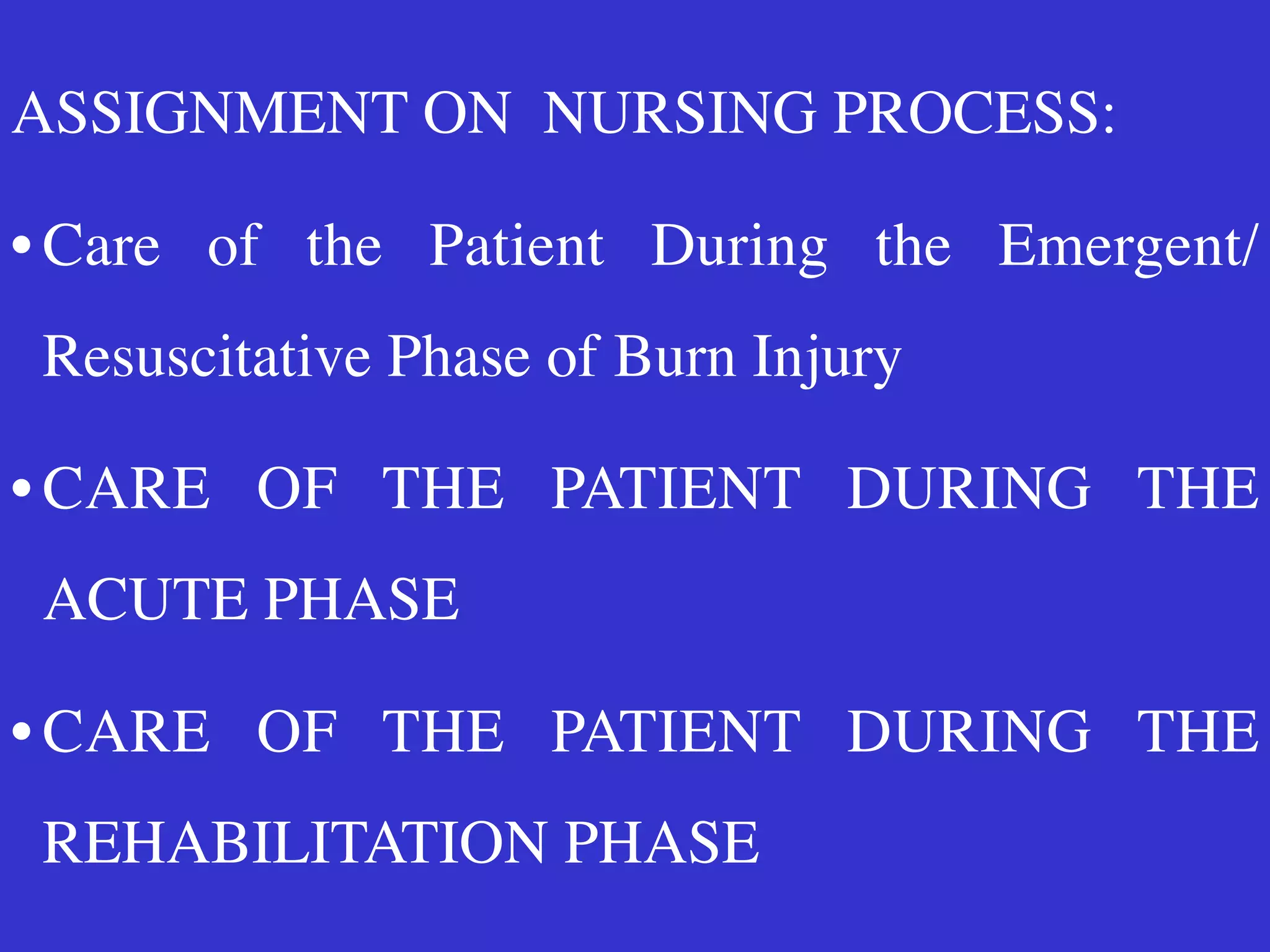 ASSIGNMENT ON NURSING PROCESS
:

• Care of the Patient During the Emergent/
Resuscitative Phase of Burn Injury
 

• CARE OF THE PATIENT DURING THE
ACUTE PHASE
 

• CARE OF THE PATIENT DURING THE
REHABILITATION PHASE
 